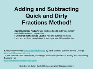 Keith Burnett, Sutton Coldfield College, ping.keith@googlemail.com
Adding and Subtracting
Quick and Dirty
Fractions Method!
Adult Numeracy N2/L2.4: Use fractions to add, subtract, multiply
and divide amounts or quantities
Functional Mathematics Level 2: Add and subtract fractions
- add and subtract using halves, thirds, quarters, fifths and tenths
Kindly contributed to www.skillsworkshop.org by Keith Burnett, Sutton Coldfield College.
ping.keith@googlemail.com
To see more of Keith’s resources, including a traditional approach to adding and subtracting
fractions visit
http://www.slideshare.net/keithpeter
 