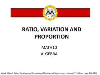 MATH10
ALGEBRA
RATIO, VARIATION AND
PROPORTION
Week 3 Day 1 Ratio, Variation and Proportion (Algebra and Trigonometry, Young 2nd Edition, page 304-313)
 
