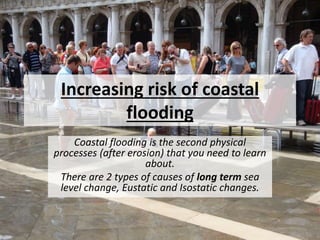Increasing risk of coastal
flooding
Coastal flooding is the second physical
processes (after erosion) that you need to learn
about.
There are 2 types of causes of long term sea
level change, Eustatic and Isostatic changes.
 