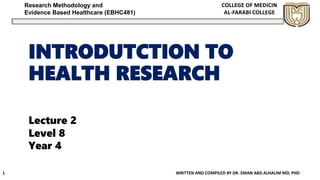 Research Methodology and
Evidence Based Healthcare (EBHC481)
INTRODUTCTION TO
HEALTH RESEARCH
WRITTEN AND COMPILED BY DR. EMAN ABD ALHALIM MD, PHD
1
Lecture 2
Level 8
Year 4
 
