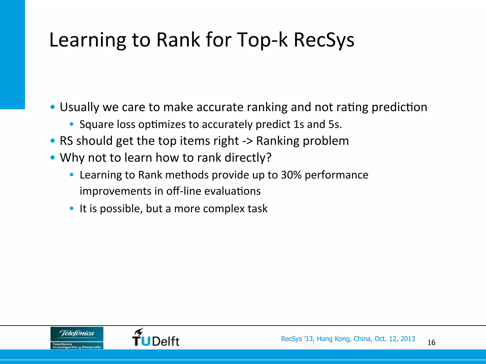 16
RecSys ’13, Hong Kong, China, Oct. 12, 2013
Learning	
  to	
  Rank	
  for	
  Top-­‐k	
  RecSys	
  
• Usually	
  we	
  care	
  to	
  make	
  accurate	
  ranking	
  and	
  not	
  ra>ng	
  predic>on	
  
•  Square	
  loss	
  op>mizes	
  to	
  accurately	
  predict	
  1s	
  and	
  5s.	
  
• RS	
  should	
  get	
  the	
  top	
  items	
  right	
  -­‐>	
  Ranking	
  problem	
  
• Why	
  not	
  to	
  learn	
  how	
  to	
  rank	
  directly?	
  
•  Learning	
  to	
  Rank	
  methods	
  provide	
  up	
  to	
  30%	
  performance	
  
improvements	
  in	
  oﬀ-­‐line	
  evalua>ons	
  
•  It	
  is	
  possible,	
  but	
  a	
  more	
  complex	
  task	
  
 