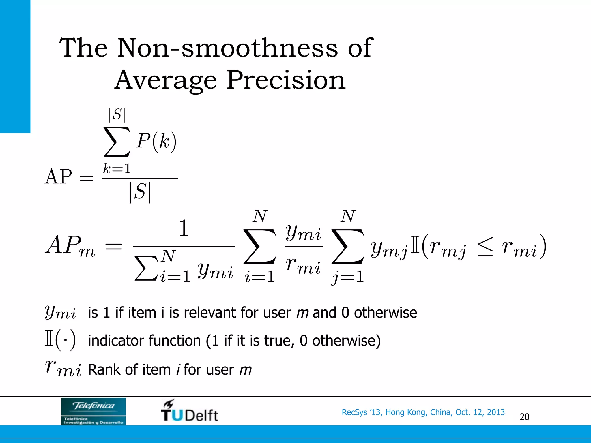 20
RecSys ’13, Hong Kong, China, Oct. 12, 2013
The Non-smoothness of
Average Precision
APm =
1
PN
i=1 ymi
NX
i=1
ymi
rmi
NX
j=1
ymjI(rmj  rmi)
AP =
|S|
X
k=1
P(k)
|S|
ymi
rmi
I(·)
is 1 if item i is relevant for user m and 0 otherwise
indicator function (1 if it is true, 0 otherwise)
Rank of item i for user m
 