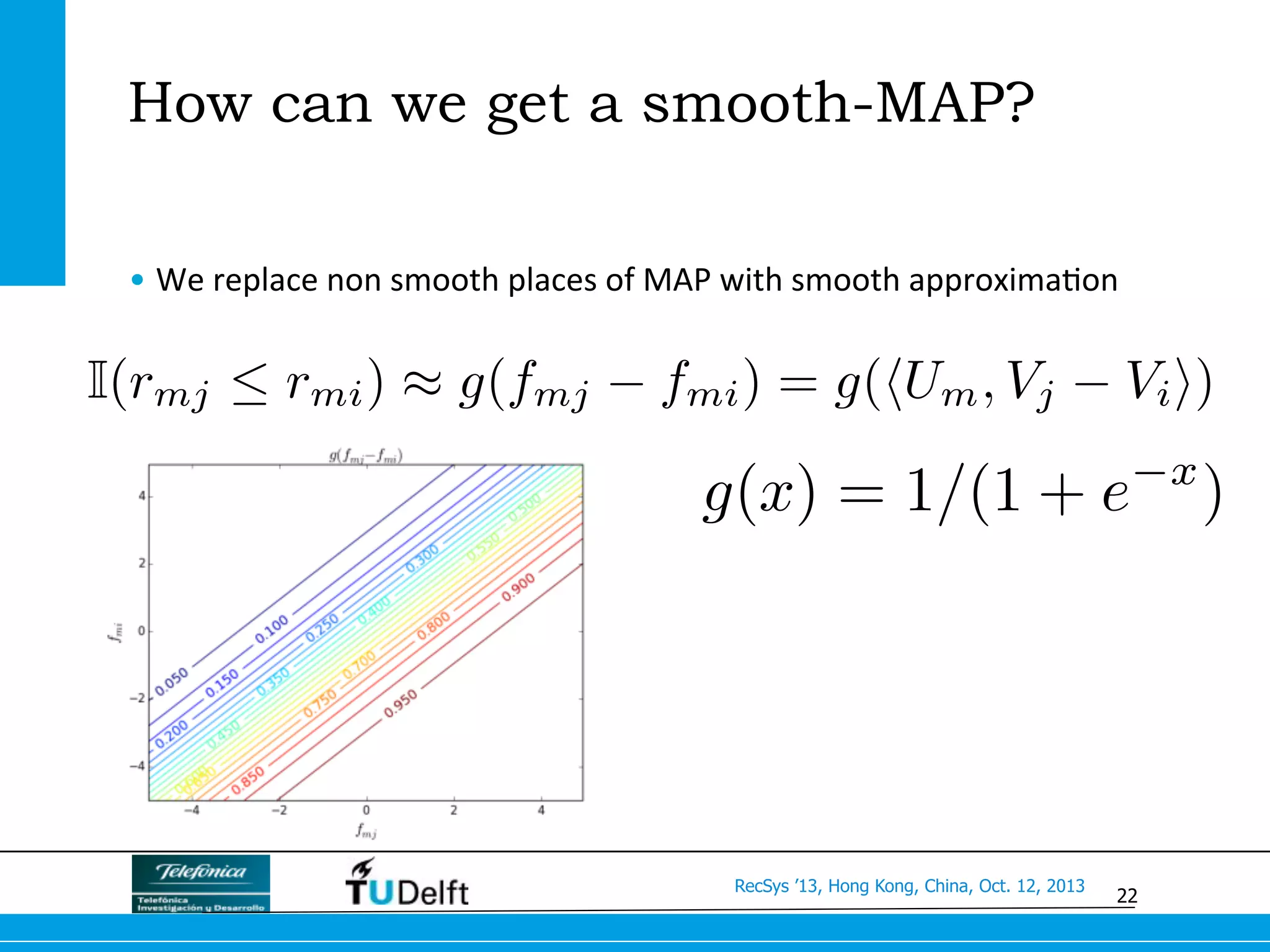22
RecSys ’13, Hong Kong, China, Oct. 12, 2013
How can we get a smooth-MAP?
• We	
  replace	
  non	
  smooth	
  places	
  of	
  MAP	
  with	
  smooth	
  approxima>on	
  
g(x) = 1/(1 + e x
)
I(rmj  rmi) ⇡ g(fmj fmi) = g(hUm, Vj Vii)
 