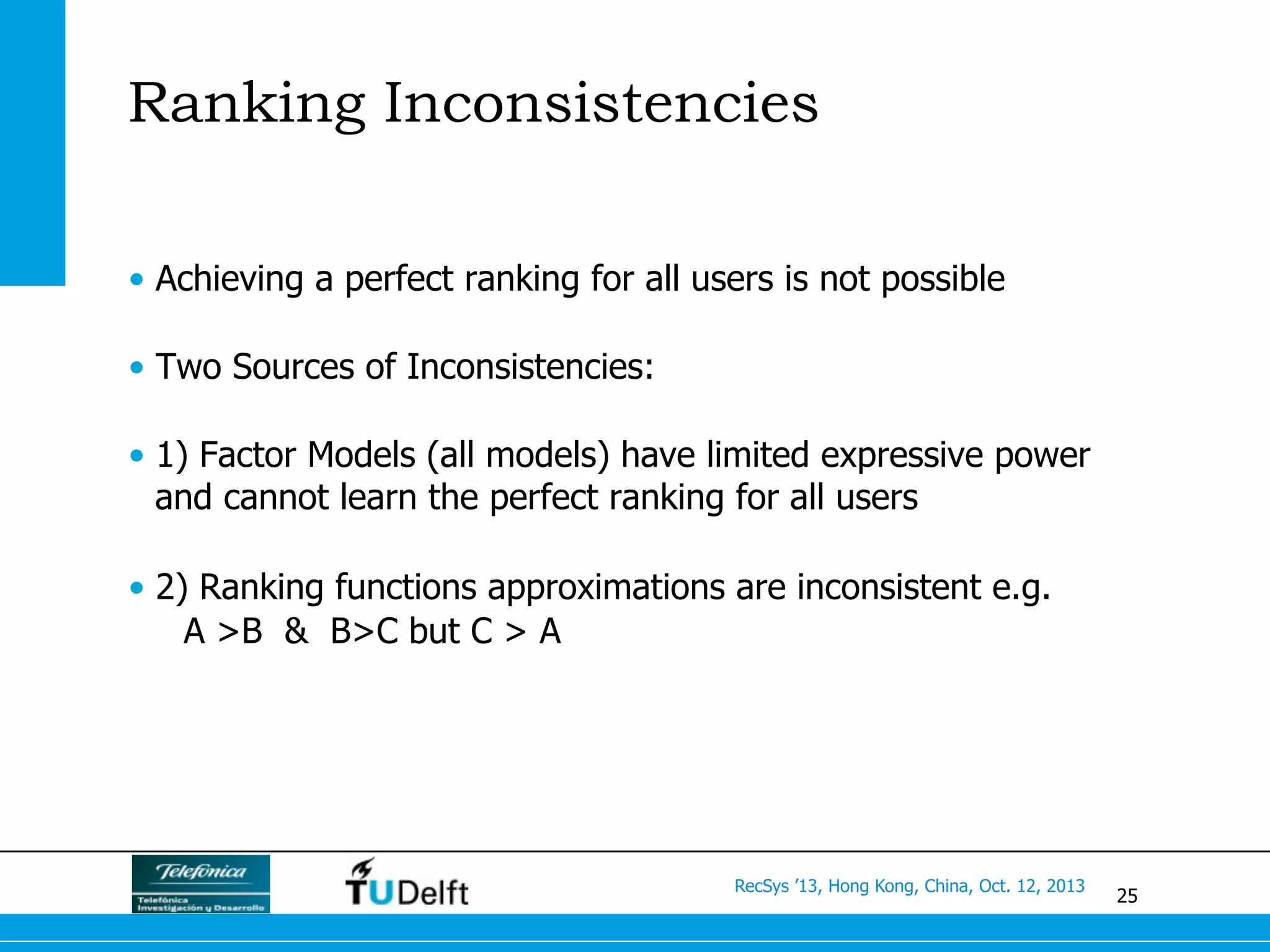 25
RecSys ’13, Hong Kong, China, Oct. 12, 2013
Ranking Inconsistencies
•  Achieving a perfect ranking for all users is not possible
•  Two Sources of Inconsistencies:
•  1) Factor Models (all models) have limited expressive power
and cannot learn the perfect ranking for all users
•  2) Ranking functions approximations are inconsistent e.g.
A >B & B>C but C > A
 