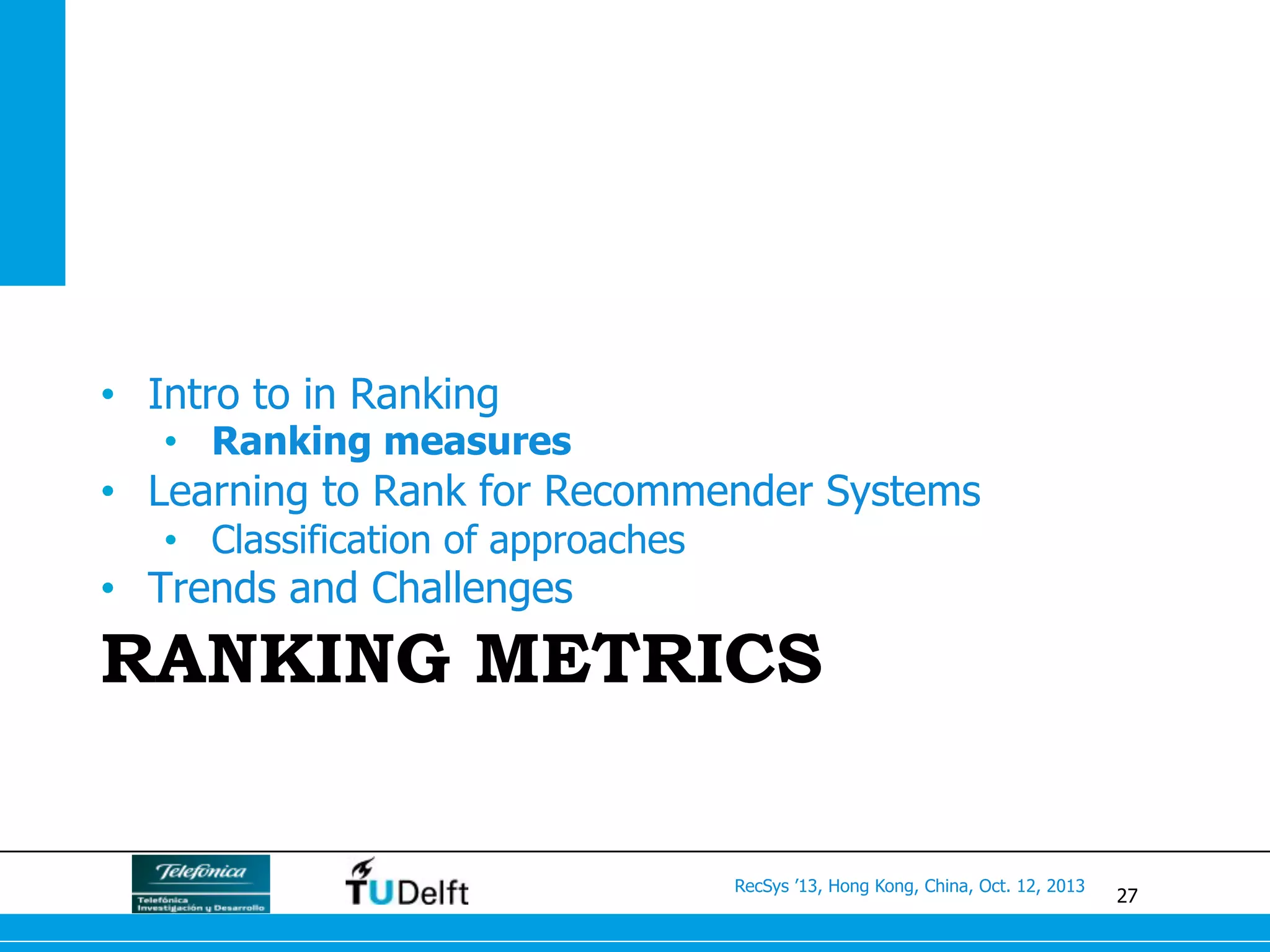 27
RecSys ’13, Hong Kong, China, Oct. 12, 2013
RANKING METRICS
•  Intro to in Ranking
•  Ranking measures
•  Learning to Rank for Recommender Systems
•  Classification of approaches
•  Trends and Challenges
 