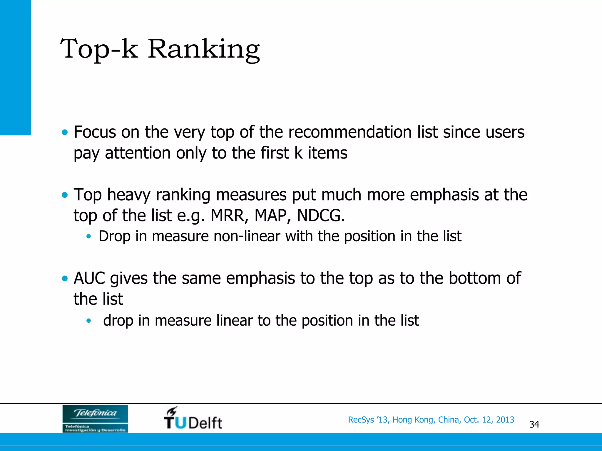 34
RecSys ’13, Hong Kong, China, Oct. 12, 2013
Top-k Ranking
•  Focus on the very top of the recommendation list since users
pay attention only to the first k items
•  Top heavy ranking measures put much more emphasis at the
top of the list e.g. MRR, MAP, NDCG.
•  Drop in measure non-linear with the position in the list
•  AUC gives the same emphasis to the top as to the bottom of
the list
•  drop in measure linear to the position in the list
 