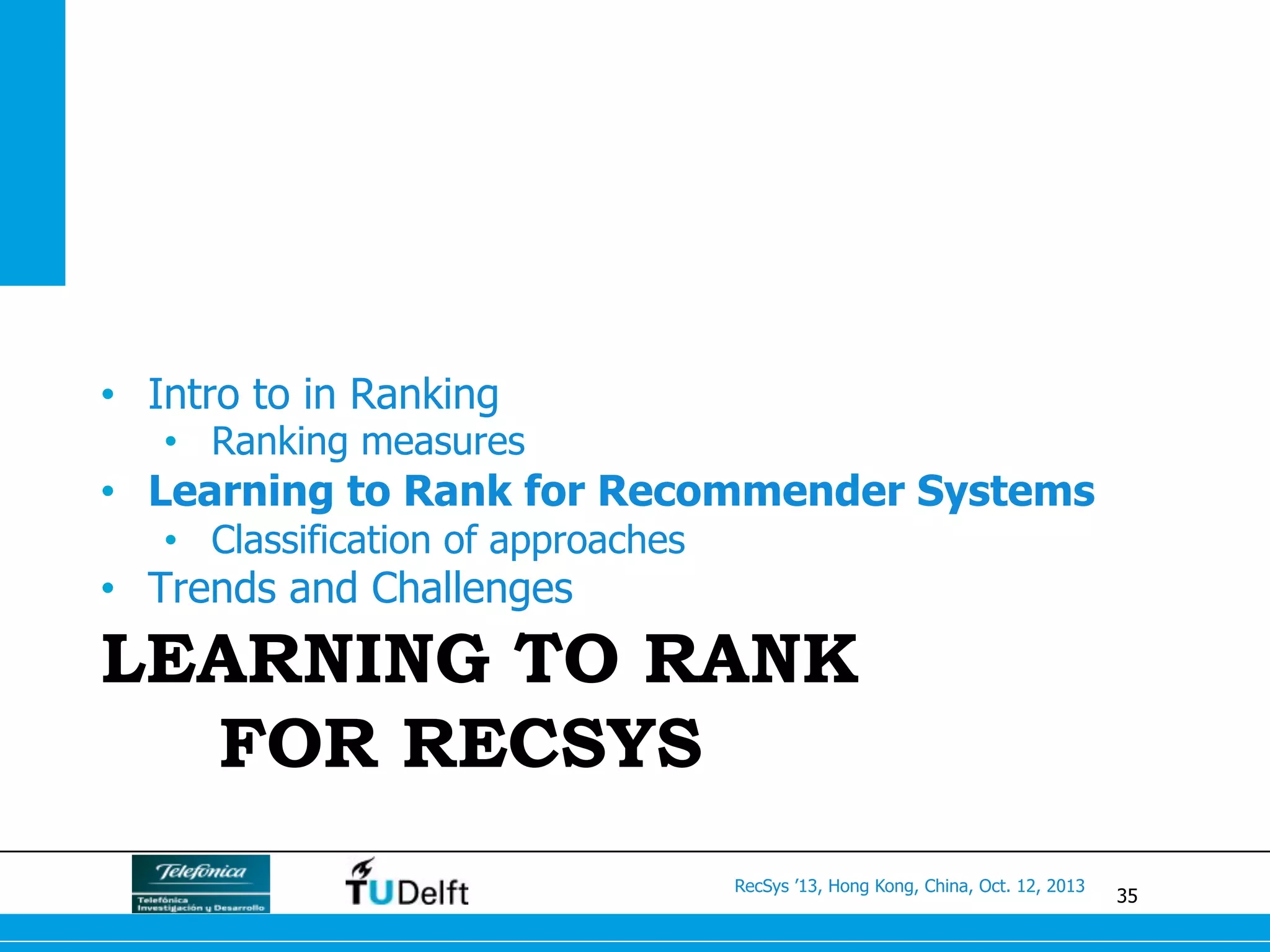 35
RecSys ’13, Hong Kong, China, Oct. 12, 2013
LEARNING TO RANK
FOR RECSYS
•  Intro to in Ranking
•  Ranking measures
•  Learning to Rank for Recommender Systems
•  Classification of approaches
•  Trends and Challenges
 