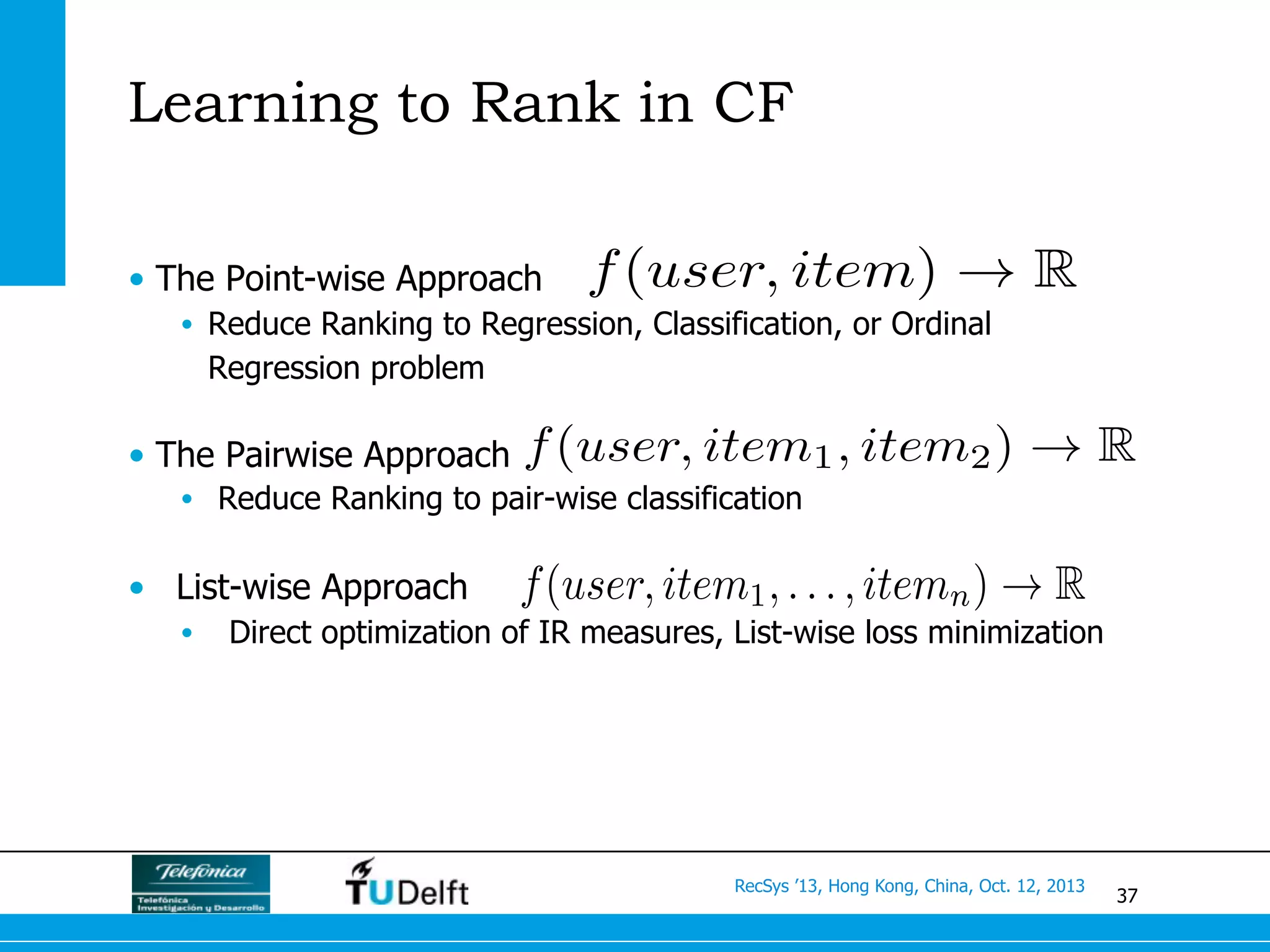37
RecSys ’13, Hong Kong, China, Oct. 12, 2013
•  The Point-wise Approach
•  Reduce Ranking to Regression, Classification, or Ordinal
Regression problem
•  The Pairwise Approach
•  Reduce Ranking to pair-wise classification
•  List-wise Approach
•  Direct optimization of IR measures, List-wise loss minimization
Learning to Rank in CF
f(user, item) ! R
f(user, item1, item2) ! R
f(user, item1, . . . , itemn) ! R
 