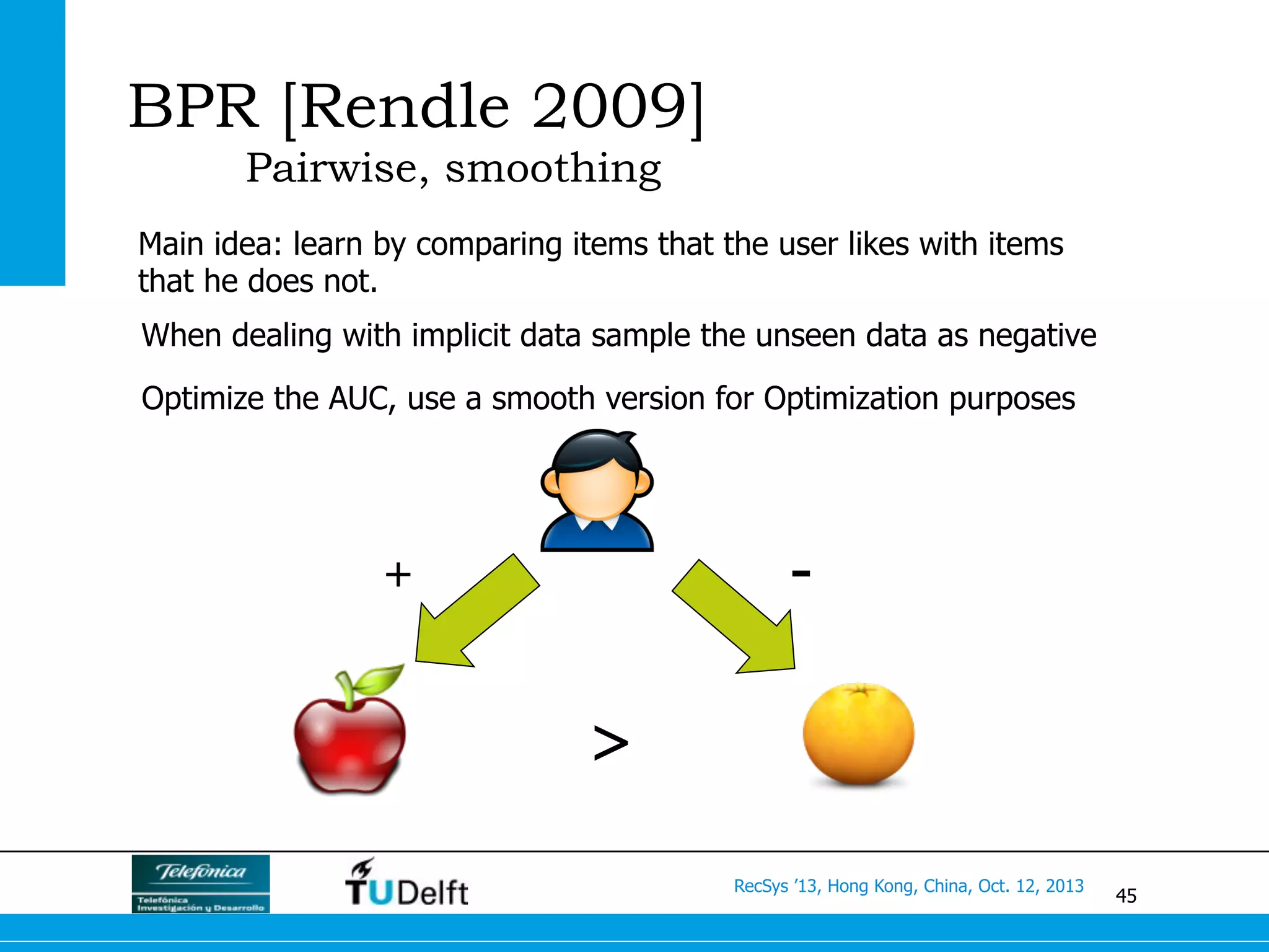 45
RecSys ’13, Hong Kong, China, Oct. 12, 2013
BPR [Rendle 2009]
Pairwise, smoothing
Main idea: learn by comparing items that the user likes with items
that he does not.
+ -
>
Optimize the AUC, use a smooth version for Optimization purposes
When dealing with implicit data sample the unseen data as negative
 