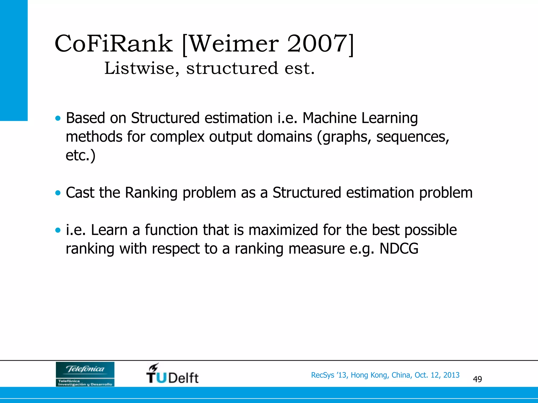 49
RecSys ’13, Hong Kong, China, Oct. 12, 2013
CoFiRank [Weimer 2007]
Listwise, structured est.
•  Based on Structured estimation i.e. Machine Learning
methods for complex output domains (graphs, sequences,
etc.)
•  Cast the Ranking problem as a Structured estimation problem
•  i.e. Learn a function that is maximized for the best possible
ranking with respect to a ranking measure e.g. NDCG
 
