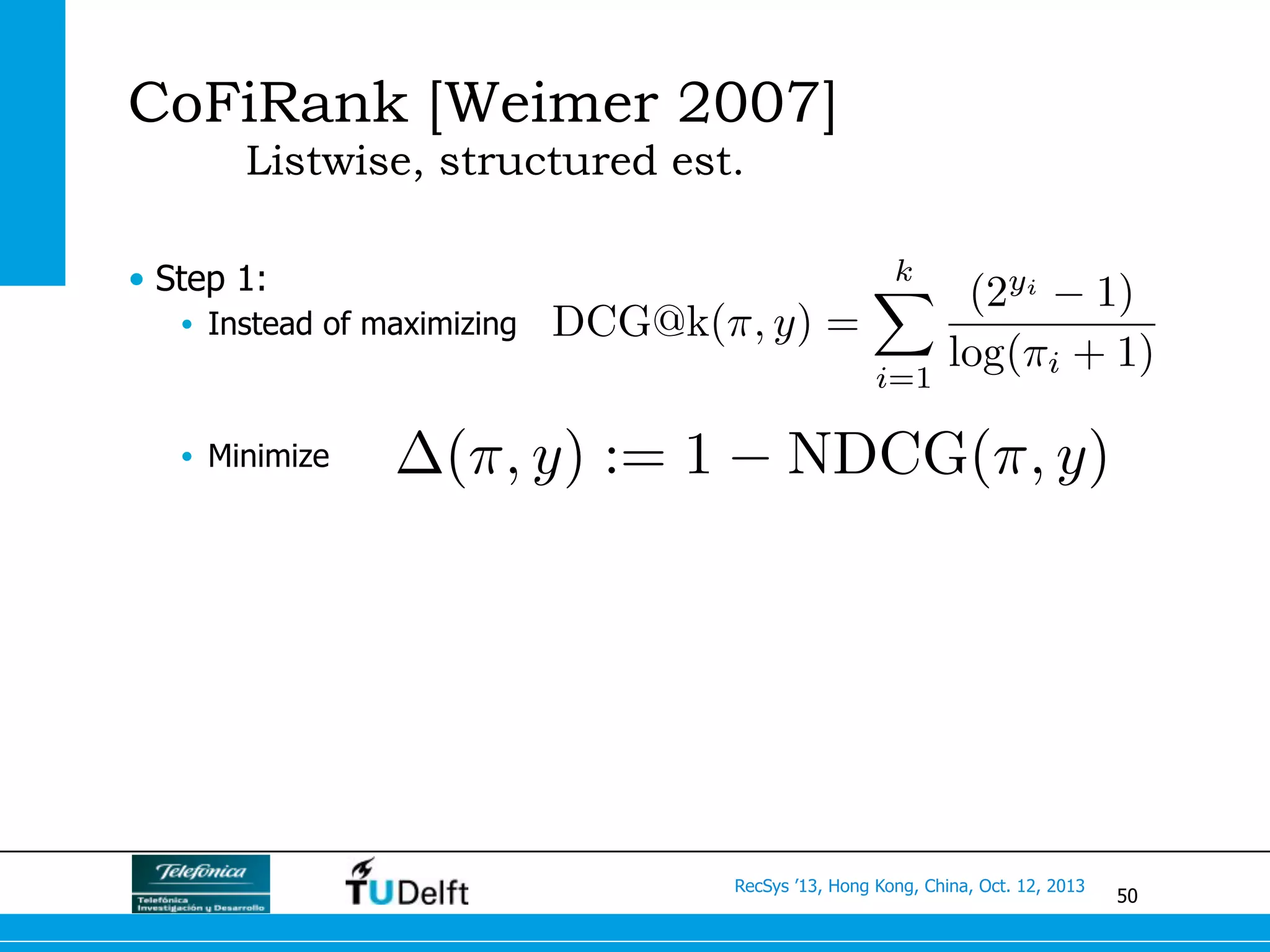 50
RecSys ’13, Hong Kong, China, Oct. 12, 2013
CoFiRank [Weimer 2007]
Listwise, structured est.
•  Step 1:
•  Instead of maximizing
•  Minimize
DCG@k(⇡, y) =
kX
i=1
(2yi
1)
log(⇡i + 1)
(⇡, y) := 1 NDCG(⇡, y)
 