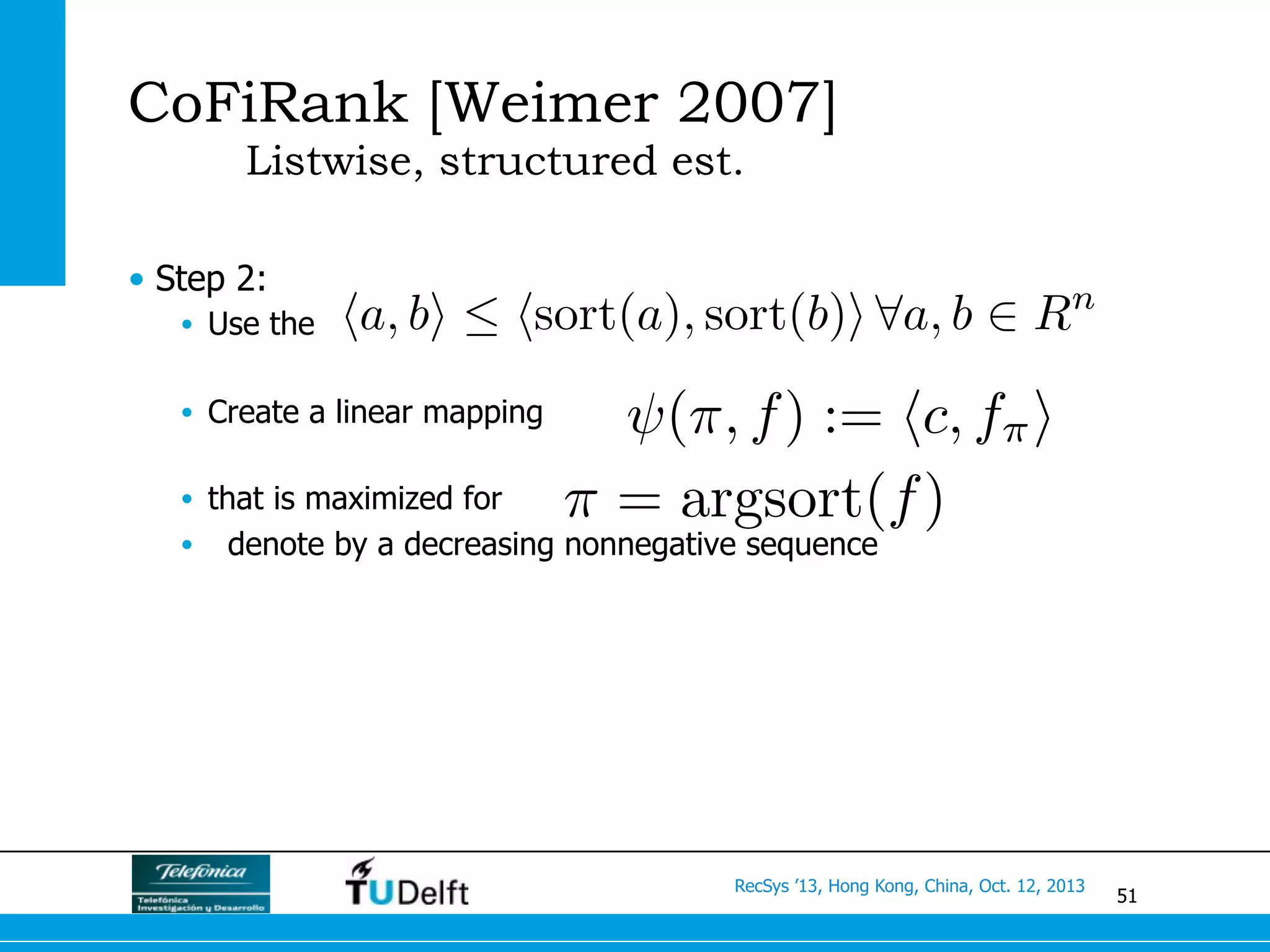 51
RecSys ’13, Hong Kong, China, Oct. 12, 2013
CoFiRank [Weimer 2007]
Listwise, structured est.
•  Step 2:
•  Use the
•  Create a linear mapping
•  that is maximized for
•  denote by a decreasing nonnegative sequence
ha, bi  hsort(a), sort(b)i 8a, b 2 Rn
(⇡, f) := hc, f⇡i
⇡ = argsort(f)
 