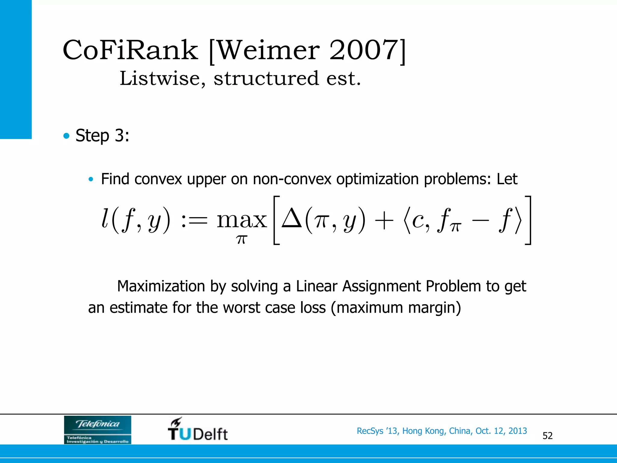 52
RecSys ’13, Hong Kong, China, Oct. 12, 2013
CoFiRank [Weimer 2007]
Listwise, structured est.
•  Step 3:
•  Find convex upper on non-convex optimization problems: Let
Maximization by solving a Linear Assignment Problem to get
an estimate for the worst case loss (maximum margin)
l(f, y) := max
⇡
h
(⇡, y) + hc, f⇡ fi
i
 