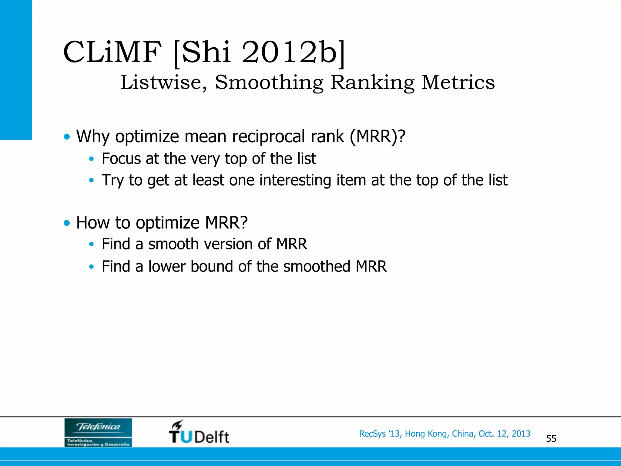 55
RecSys ’13, Hong Kong, China, Oct. 12, 2013
CLiMF [Shi 2012b]
Listwise, Smoothing Ranking Metrics
•  Why optimize mean reciprocal rank (MRR)?
•  Focus at the very top of the list
•  Try to get at least one interesting item at the top of the list
•  How to optimize MRR?
•  Find a smooth version of MRR
•  Find a lower bound of the smoothed MRR
 
