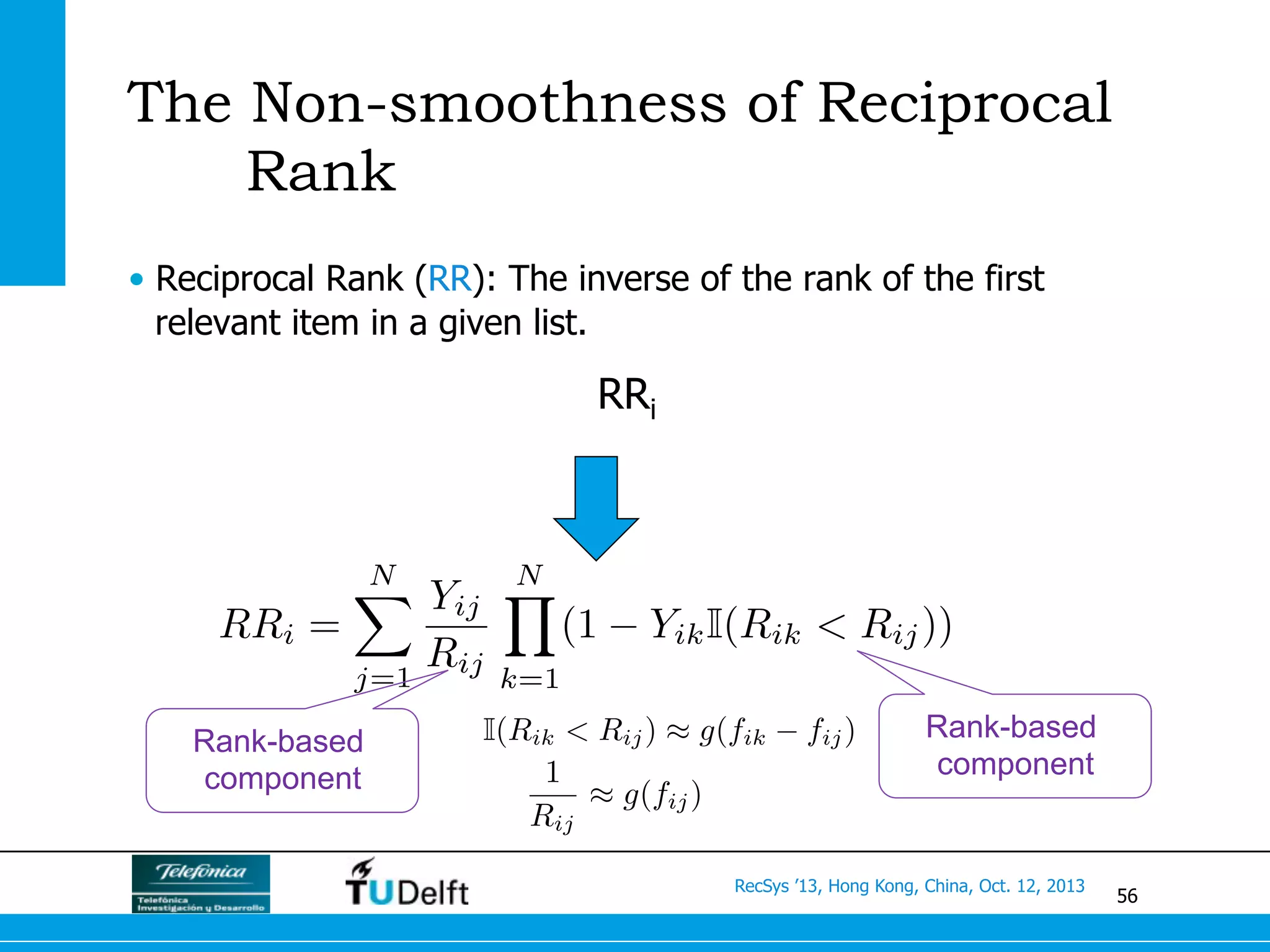 56
RecSys ’13, Hong Kong, China, Oct. 12, 2013
The Non-smoothness of Reciprocal
Rank
•  Reciprocal Rank (RR): The inverse of the rank of the first
relevant item in a given list.
RRi =
NX
j=1
Yij
Rij
NY
k=1
(1 YikI(Rik < Rij))
RRi
Rank-based
component
Rank-based
component
I(Rik < Rij) ⇡ g(fik fij)
1
Rij
⇡ g(fij)
 