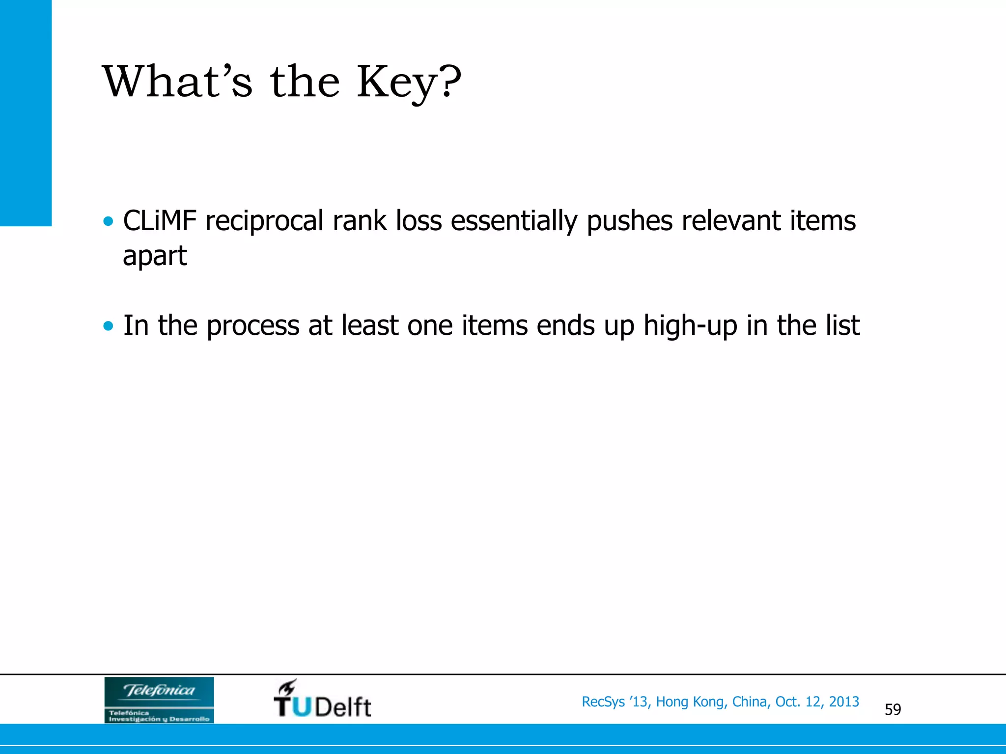 59
RecSys ’13, Hong Kong, China, Oct. 12, 2013
What’s the Key?
•  CLiMF reciprocal rank loss essentially pushes relevant items
apart
•  In the process at least one items ends up high-up in the list
 