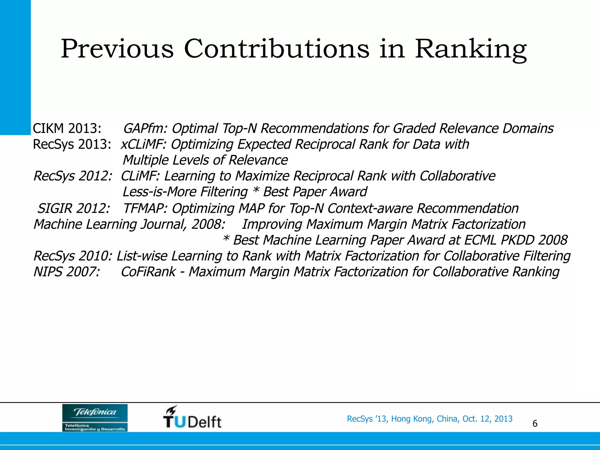6
RecSys ’13, Hong Kong, China, Oct. 12, 2013
Previous Contributions in Ranking
CIKM 2013: GAPfm: Optimal Top-N Recommendations for Graded Relevance Domains
RecSys 2013: xCLiMF: Optimizing Expected Reciprocal Rank for Data with
Multiple Levels of Relevance
RecSys 2012: CLiMF: Learning to Maximize Reciprocal Rank with Collaborative
Less-is-More Filtering * Best Paper Award
SIGIR 2012: TFMAP: Optimizing MAP for Top-N Context-aware Recommendation
Machine Learning Journal, 2008: Improving Maximum Margin Matrix Factorization
* Best Machine Learning Paper Award at ECML PKDD 2008
RecSys 2010: List-wise Learning to Rank with Matrix Factorization for Collaborative Filtering
NIPS 2007: CoFiRank - Maximum Margin Matrix Factorization for Collaborative Ranking
 