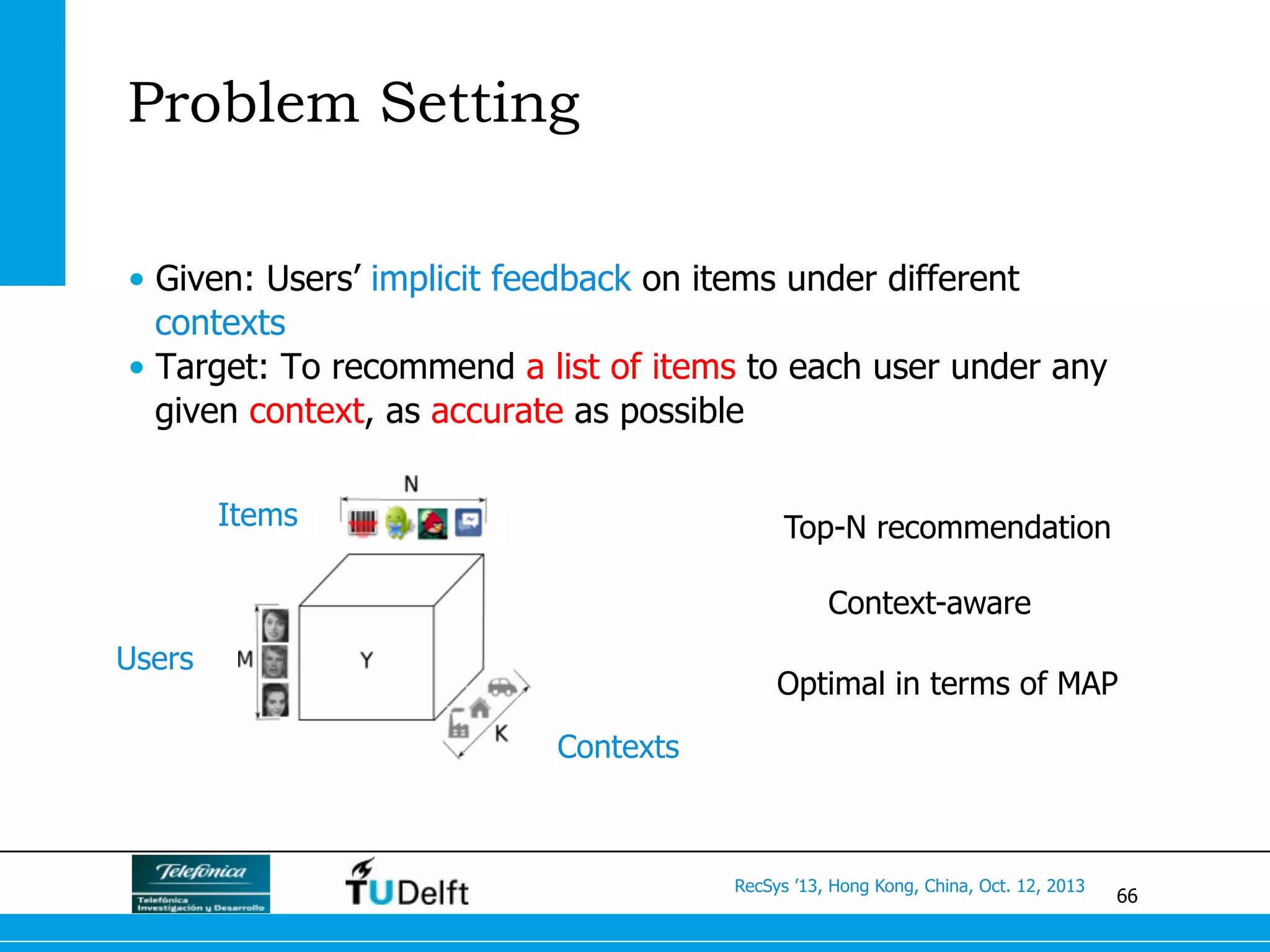 66
RecSys ’13, Hong Kong, China, Oct. 12, 2013
Problem Setting
•  Given: Users’ implicit feedback on items under different
contexts
•  Target: To recommend a list of items to each user under any
given context, as accurate as possible
Users
Contexts
Items Top-N recommendation
Context-aware
Optimal in terms of MAP
 