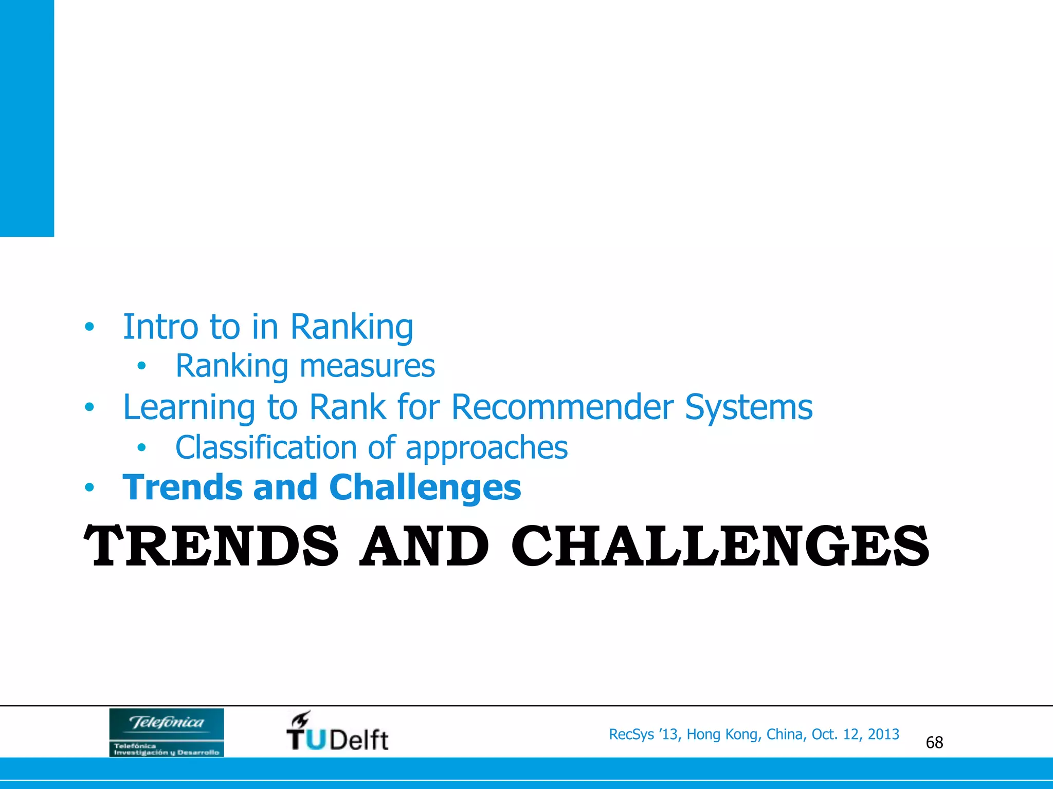 68
RecSys ’13, Hong Kong, China, Oct. 12, 2013
TRENDS AND CHALLENGES
•  Intro to in Ranking
•  Ranking measures
•  Learning to Rank for Recommender Systems
•  Classification of approaches
•  Trends and Challenges
 