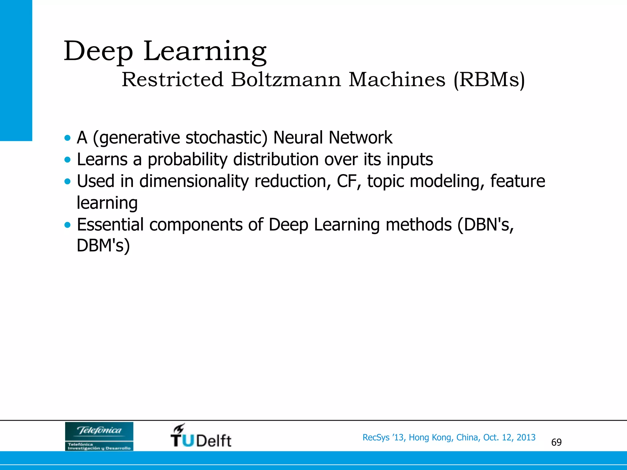 69
RecSys ’13, Hong Kong, China, Oct. 12, 2013
Deep Learning
Restricted Boltzmann Machines (RBMs)
•  A (generative stochastic) Neural Network
•  Learns a probability distribution over its inputs
•  Used in dimensionality reduction, CF, topic modeling, feature
learning
•  Essential components of Deep Learning methods (DBN's,
DBM's)
 