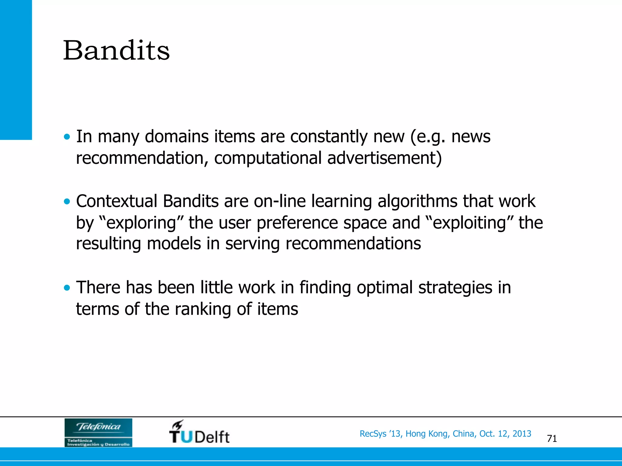 71
RecSys ’13, Hong Kong, China, Oct. 12, 2013
Bandits
•  In many domains items are constantly new (e.g. news
recommendation, computational advertisement)
•  Contextual Bandits are on-line learning algorithms that work
by “exploring” the user preference space and “exploiting” the
resulting models in serving recommendations
•  There has been little work in finding optimal strategies in
terms of the ranking of items
 