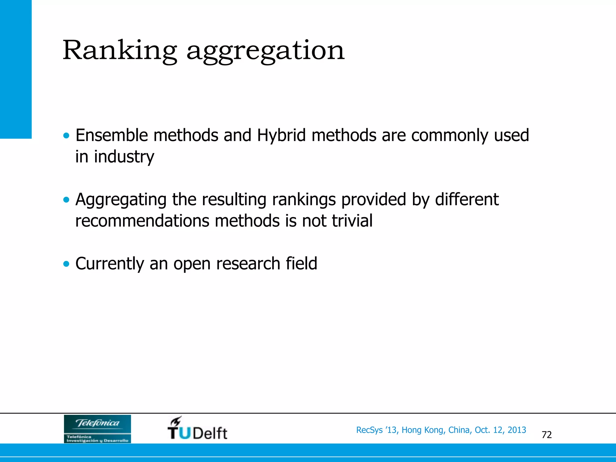 72
RecSys ’13, Hong Kong, China, Oct. 12, 2013
Ranking aggregation
•  Ensemble methods and Hybrid methods are commonly used
in industry
•  Aggregating the resulting rankings provided by different
recommendations methods is not trivial
•  Currently an open research field
 