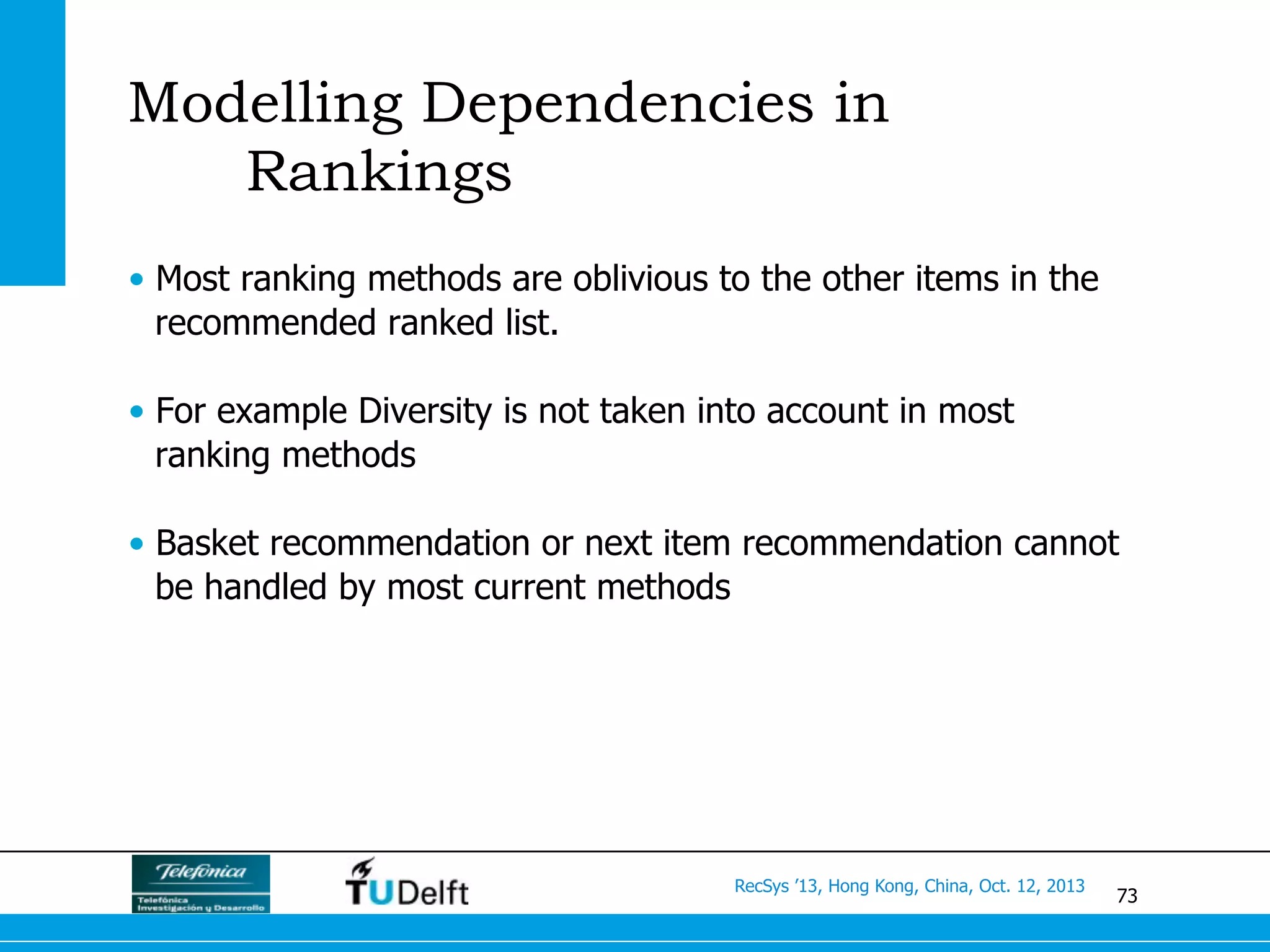 73
RecSys ’13, Hong Kong, China, Oct. 12, 2013
Modelling Dependencies in
Rankings
•  Most ranking methods are oblivious to the other items in the
recommended ranked list.
•  For example Diversity is not taken into account in most
ranking methods
•  Basket recommendation or next item recommendation cannot
be handled by most current methods
 