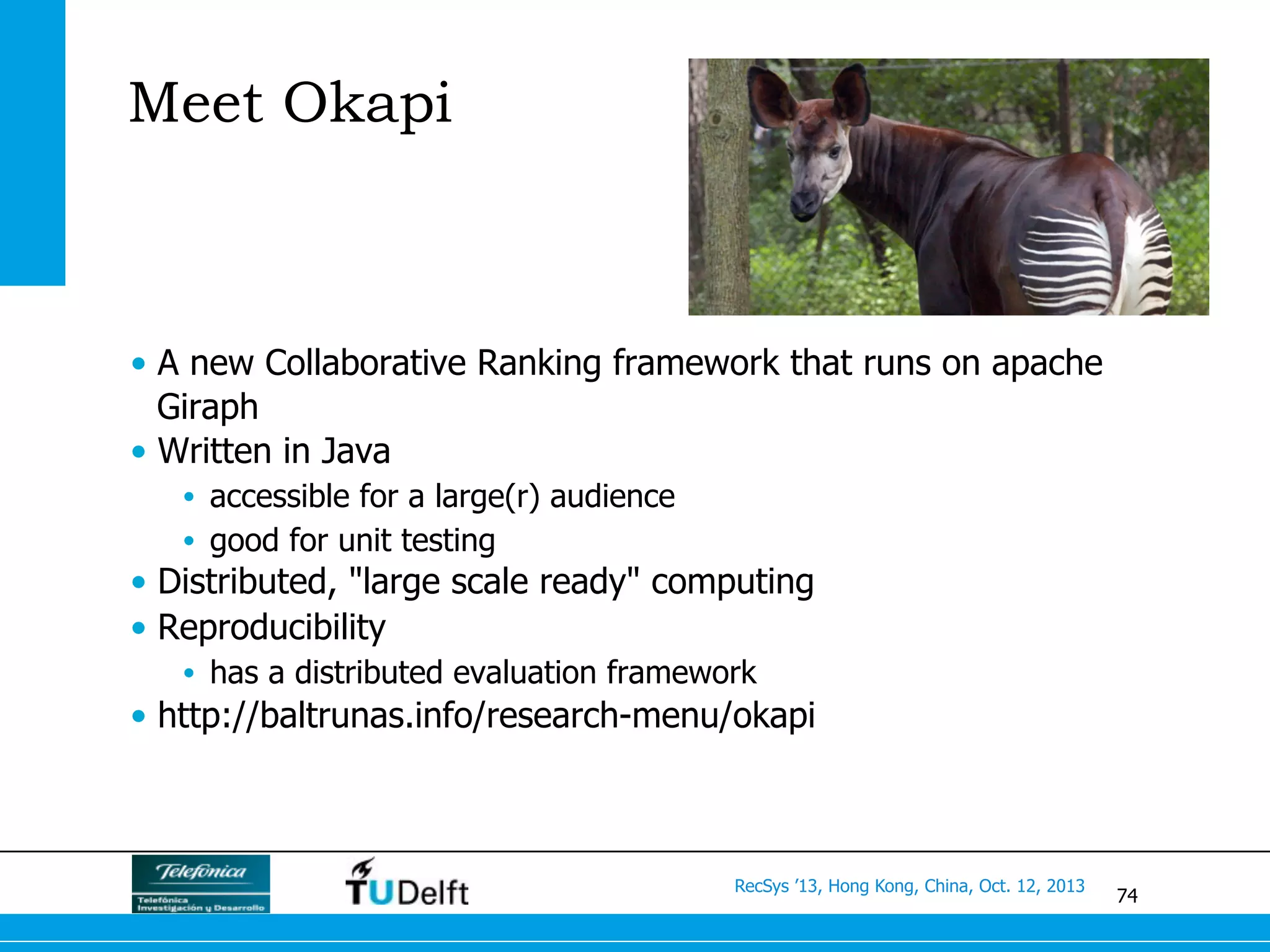74
RecSys ’13, Hong Kong, China, Oct. 12, 2013
Meet Okapi
•  A new Collaborative Ranking framework that runs on apache
Giraph
•  Written in Java
•  accessible for a large(r) audience
•  good for unit testing
•  Distributed, "large scale ready" computing
•  Reproducibility
•  has a distributed evaluation framework
•  http://baltrunas.info/research-menu/okapi
 