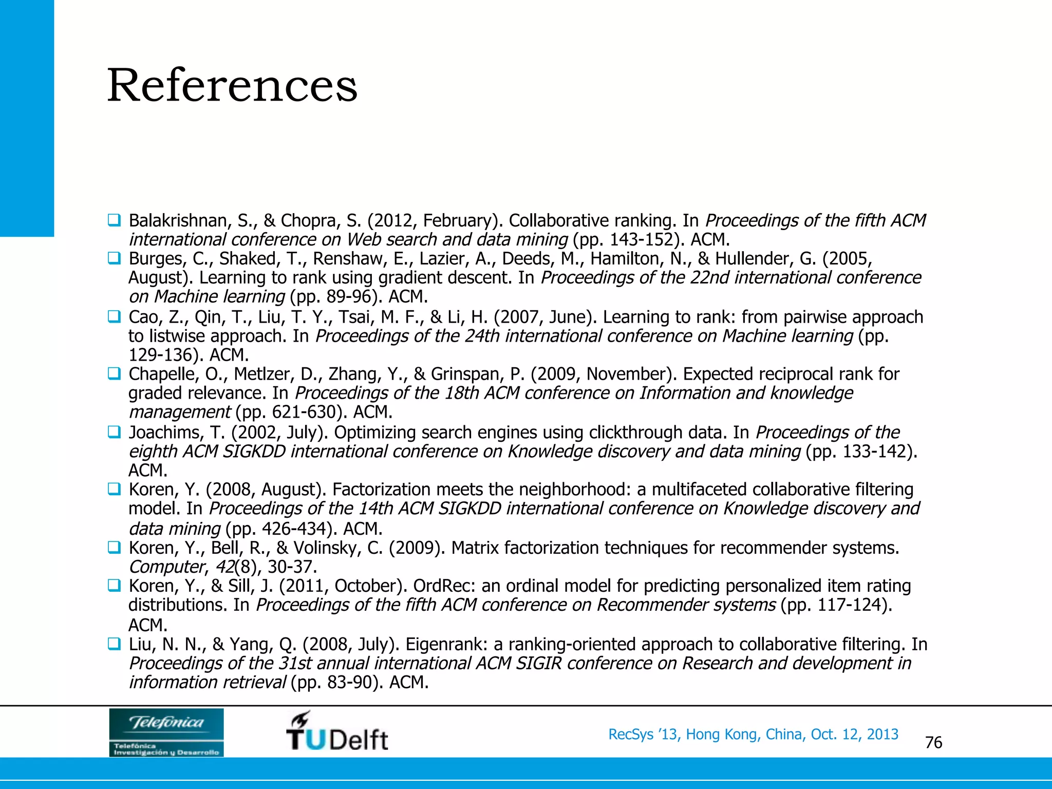 76
RecSys ’13, Hong Kong, China, Oct. 12, 2013
References
q  Balakrishnan, S., & Chopra, S. (2012, February). Collaborative ranking. In Proceedings of the fifth ACM
international conference on Web search and data mining (pp. 143-152). ACM.
q  Burges, C., Shaked, T., Renshaw, E., Lazier, A., Deeds, M., Hamilton, N., & Hullender, G. (2005,
August). Learning to rank using gradient descent. In Proceedings of the 22nd international conference
on Machine learning (pp. 89-96). ACM.
q  Cao, Z., Qin, T., Liu, T. Y., Tsai, M. F., & Li, H. (2007, June). Learning to rank: from pairwise approach
to listwise approach. In Proceedings of the 24th international conference on Machine learning (pp.
129-136). ACM.
q  Chapelle, O., Metlzer, D., Zhang, Y., & Grinspan, P. (2009, November). Expected reciprocal rank for
graded relevance. In Proceedings of the 18th ACM conference on Information and knowledge
management (pp. 621-630). ACM.
q  Joachims, T. (2002, July). Optimizing search engines using clickthrough data. In Proceedings of the
eighth ACM SIGKDD international conference on Knowledge discovery and data mining (pp. 133-142).
ACM.
q  Koren, Y. (2008, August). Factorization meets the neighborhood: a multifaceted collaborative filtering
model. In Proceedings of the 14th ACM SIGKDD international conference on Knowledge discovery and
data mining (pp. 426-434). ACM.
q  Koren, Y., Bell, R., & Volinsky, C. (2009). Matrix factorization techniques for recommender systems.
Computer, 42(8), 30-37.
q  Koren, Y., & Sill, J. (2011, October). OrdRec: an ordinal model for predicting personalized item rating
distributions. In Proceedings of the fifth ACM conference on Recommender systems (pp. 117-124).
ACM.
q  Liu, N. N., & Yang, Q. (2008, July). Eigenrank: a ranking-oriented approach to collaborative filtering. In
Proceedings of the 31st annual international ACM SIGIR conference on Research and development in
information retrieval (pp. 83-90). ACM.
 