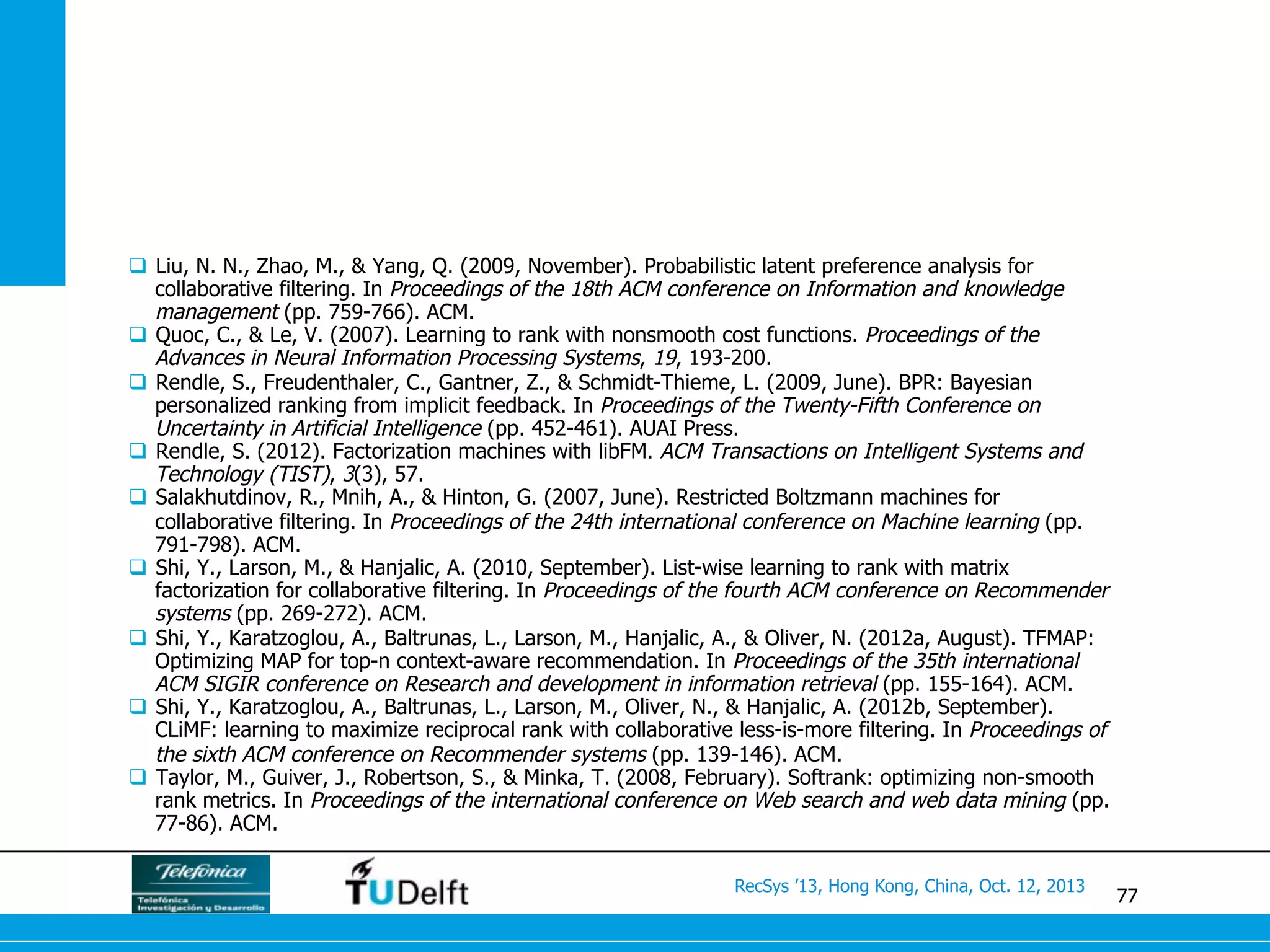 77
RecSys ’13, Hong Kong, China, Oct. 12, 2013
q  Liu, N. N., Zhao, M., & Yang, Q. (2009, November). Probabilistic latent preference analysis for
collaborative filtering. In Proceedings of the 18th ACM conference on Information and knowledge
management (pp. 759-766). ACM.
q  Quoc, C., & Le, V. (2007). Learning to rank with nonsmooth cost functions. Proceedings of the
Advances in Neural Information Processing Systems, 19, 193-200.
q  Rendle, S., Freudenthaler, C., Gantner, Z., & Schmidt-Thieme, L. (2009, June). BPR: Bayesian
personalized ranking from implicit feedback. In Proceedings of the Twenty-Fifth Conference on
Uncertainty in Artificial Intelligence (pp. 452-461). AUAI Press.
q  Rendle, S. (2012). Factorization machines with libFM. ACM Transactions on Intelligent Systems and
Technology (TIST), 3(3), 57.
q  Salakhutdinov, R., Mnih, A., & Hinton, G. (2007, June). Restricted Boltzmann machines for
collaborative filtering. In Proceedings of the 24th international conference on Machine learning (pp.
791-798). ACM.
q  Shi, Y., Larson, M., & Hanjalic, A. (2010, September). List-wise learning to rank with matrix
factorization for collaborative filtering. In Proceedings of the fourth ACM conference on Recommender
systems (pp. 269-272). ACM.
q  Shi, Y., Karatzoglou, A., Baltrunas, L., Larson, M., Hanjalic, A., & Oliver, N. (2012a, August). TFMAP:
Optimizing MAP for top-n context-aware recommendation. In Proceedings of the 35th international
ACM SIGIR conference on Research and development in information retrieval (pp. 155-164). ACM.
q  Shi, Y., Karatzoglou, A., Baltrunas, L., Larson, M., Oliver, N., & Hanjalic, A. (2012b, September).
CLiMF: learning to maximize reciprocal rank with collaborative less-is-more filtering. In Proceedings of
the sixth ACM conference on Recommender systems (pp. 139-146). ACM.
q  Taylor, M., Guiver, J., Robertson, S., & Minka, T. (2008, February). Softrank: optimizing non-smooth
rank metrics. In Proceedings of the international conference on Web search and web data mining (pp.
77-86). ACM.
 