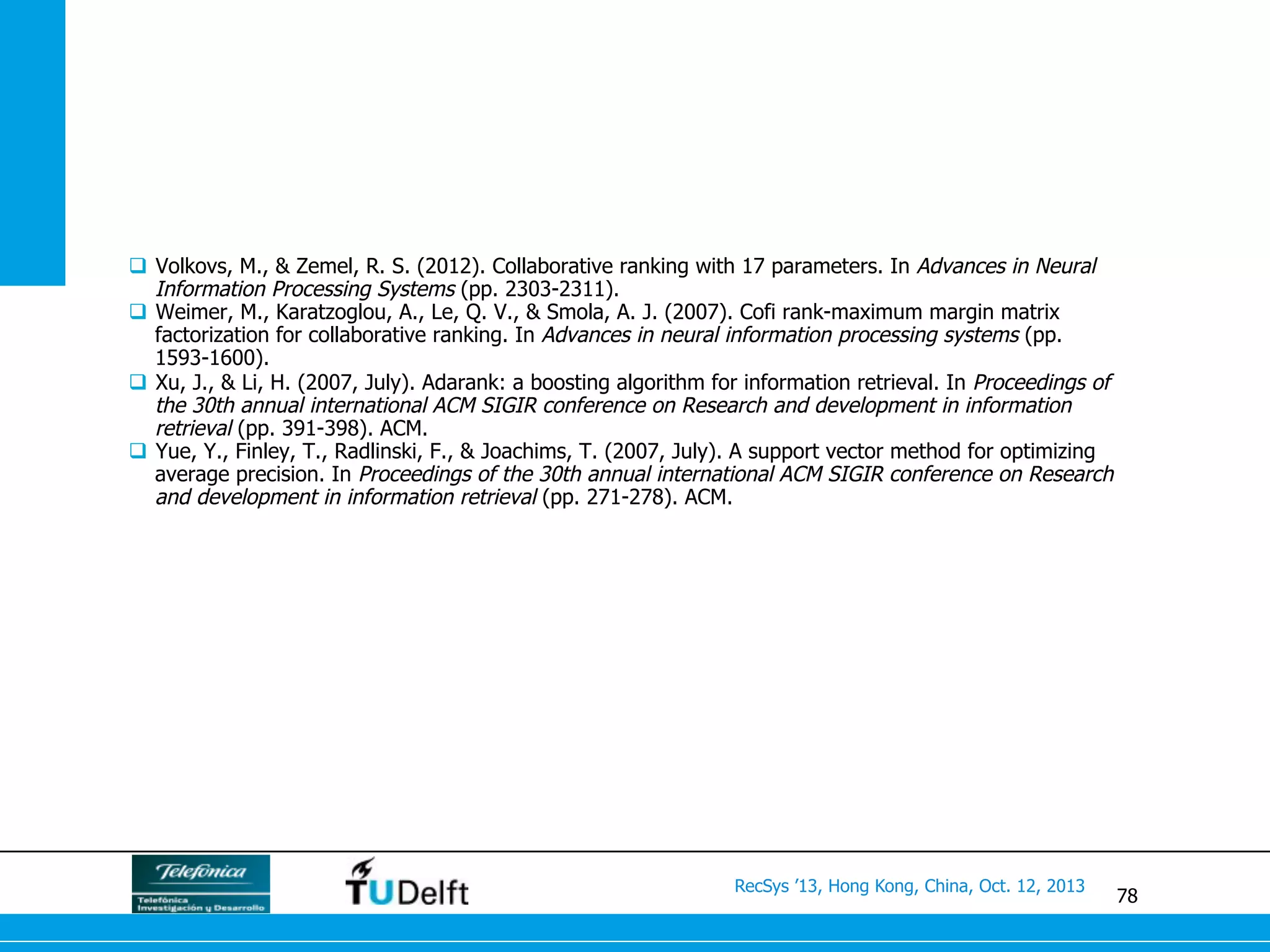 78
RecSys ’13, Hong Kong, China, Oct. 12, 2013
q  Volkovs, M., & Zemel, R. S. (2012). Collaborative ranking with 17 parameters. In Advances in Neural
Information Processing Systems (pp. 2303-2311).
q  Weimer, M., Karatzoglou, A., Le, Q. V., & Smola, A. J. (2007). Cofi rank-maximum margin matrix
factorization for collaborative ranking. In Advances in neural information processing systems (pp.
1593-1600).
q  Xu, J., & Li, H. (2007, July). Adarank: a boosting algorithm for information retrieval. In Proceedings of
the 30th annual international ACM SIGIR conference on Research and development in information
retrieval (pp. 391-398). ACM.
q  Yue, Y., Finley, T., Radlinski, F., & Joachims, T. (2007, July). A support vector method for optimizing
average precision. In Proceedings of the 30th annual international ACM SIGIR conference on Research
and development in information retrieval (pp. 271-278). ACM.
 