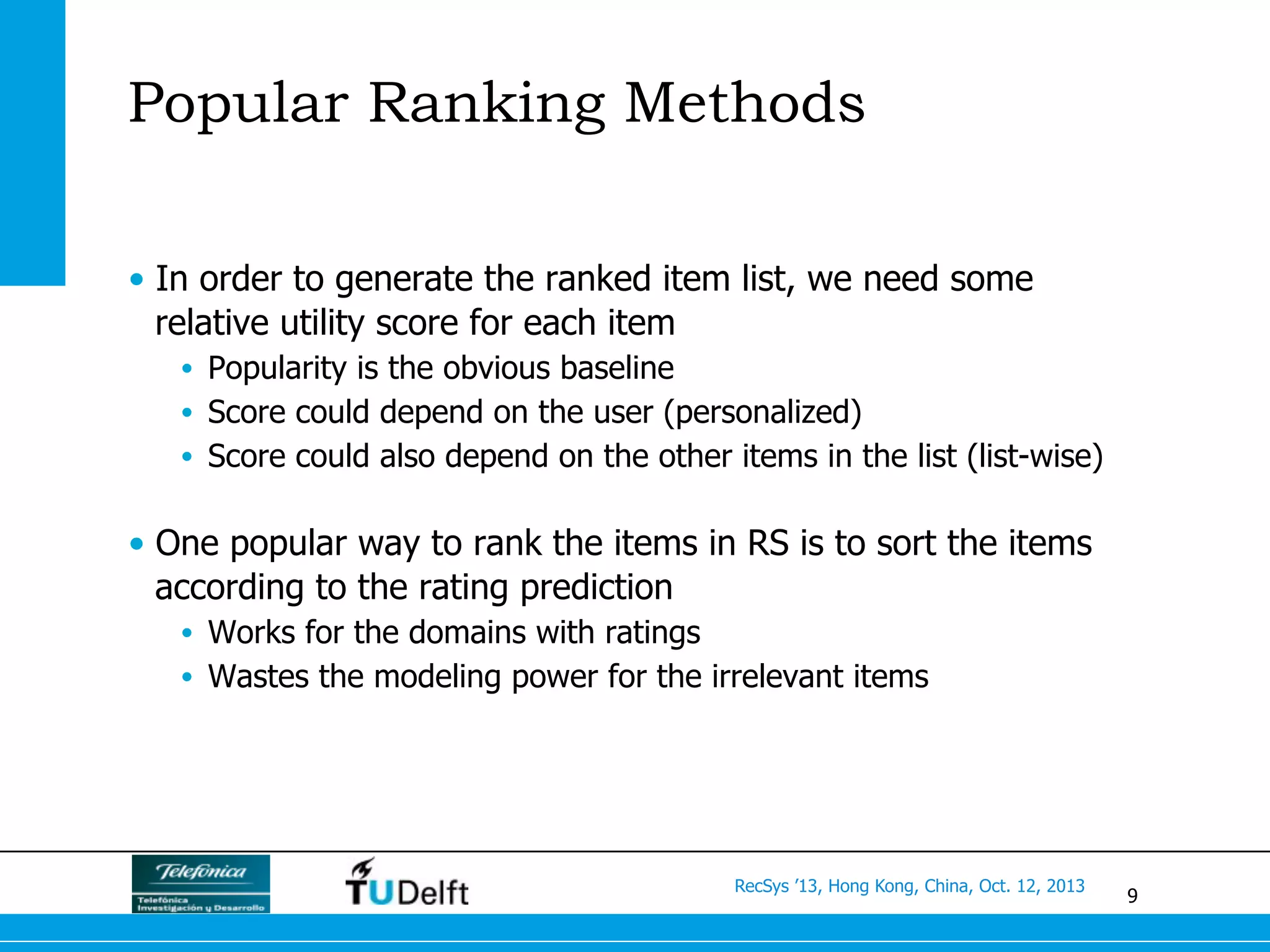 9
RecSys ’13, Hong Kong, China, Oct. 12, 2013
Popular Ranking Methods
•  In order to generate the ranked item list, we need some
relative utility score for each item
•  Popularity is the obvious baseline
•  Score could depend on the user (personalized)
•  Score could also depend on the other items in the list (list-wise)
•  One popular way to rank the items in RS is to sort the items
according to the rating prediction
•  Works for the domains with ratings
•  Wastes the modeling power for the irrelevant items
 