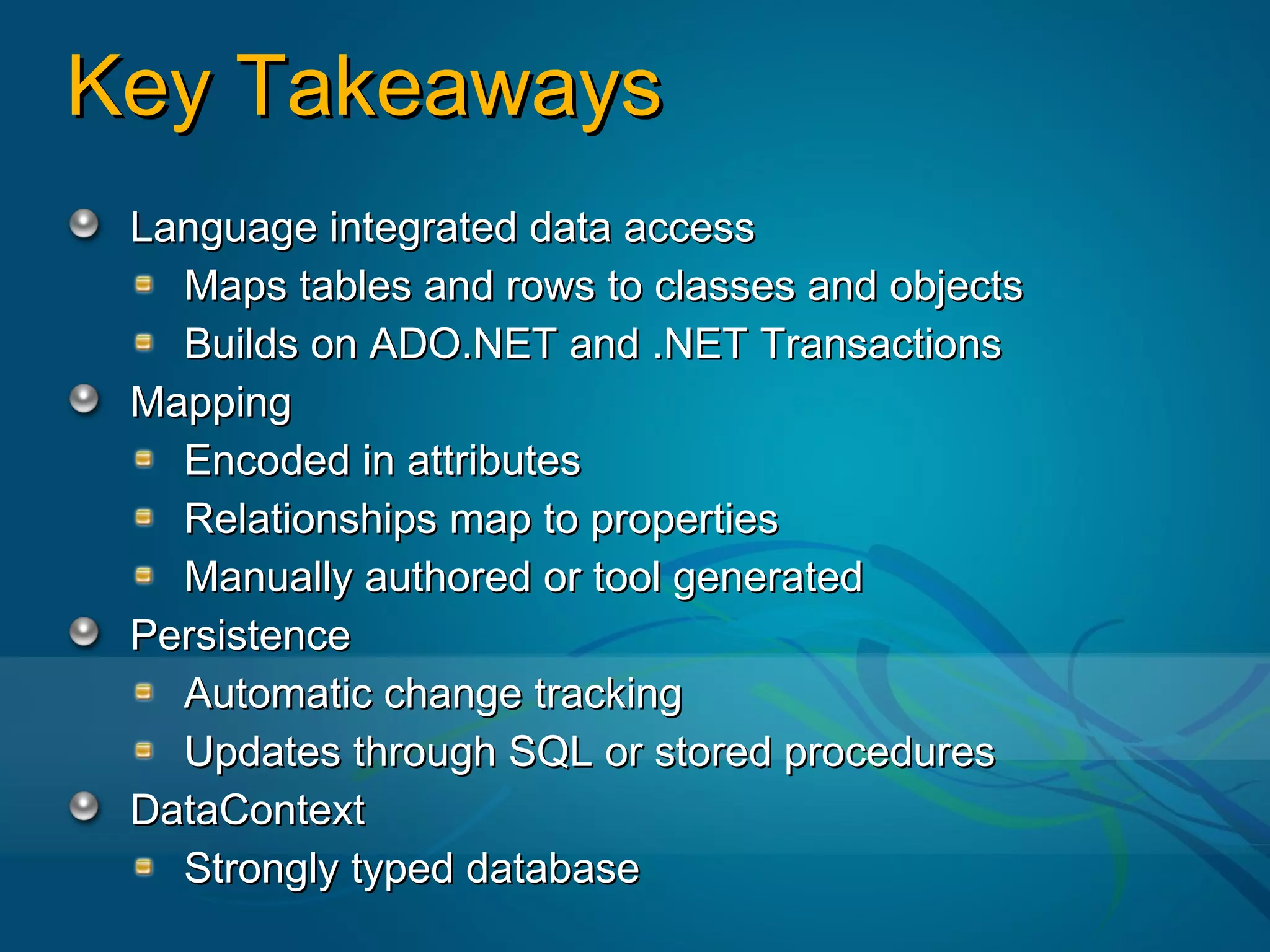 Key Takeaways
 Language integrated data access
   Maps tables and rows to classes and objects
   Builds on ADO.NET and .NET Transactions
 Mapping
   Encoded in attributes
   Relationships map to properties
   Manually authored or tool generated
 Persistence
   Automatic change tracking
   Updates through SQL or stored procedures
 DataContext
   Strongly typed database
 