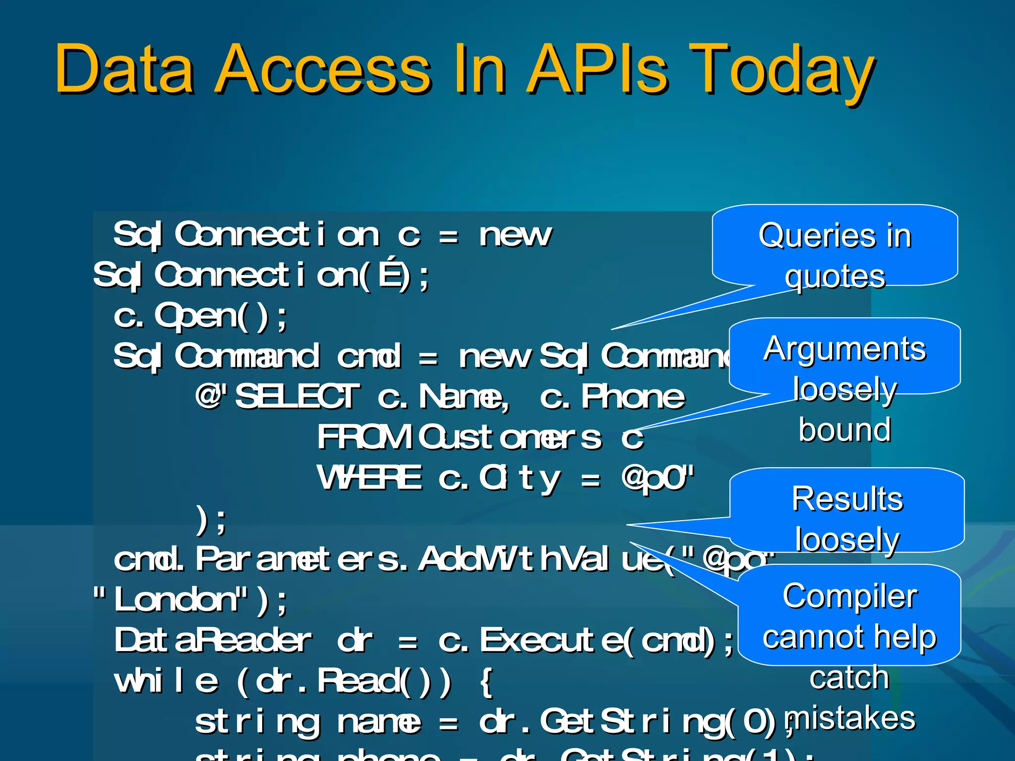 Data Access In APIs Today

   Sql C onnect i on c = new                Queries in
 Sql C onnect i on( …) ;                      quotes
   c. Open( ) ;
   Sql C m
         om and cm = new Sql C m
                      d              om and( Arguments
         @ SELEC c. N e, c. Phone
          "         T      am                  loosely
                  FR M C
                     O ust om s cer             bound
                  W ER c. C t y = @
                    H E        i      p0"
                                               Results
         );
                                               loosely
   cm Par am er s. AddW t hVal ue( " @po" ,
      d.         et            i
                                                typed
                                              Compiler
 " London" ) ;
    at eader dr = c. Execut e( cm ; cannot help
   D aR                                 d)
   w l e ( dr . R
    hi              ead( ) ) {                   catch
         st r i ng nam = dr . G St r i ng( 0) mistakes
                       e          et          ;
 