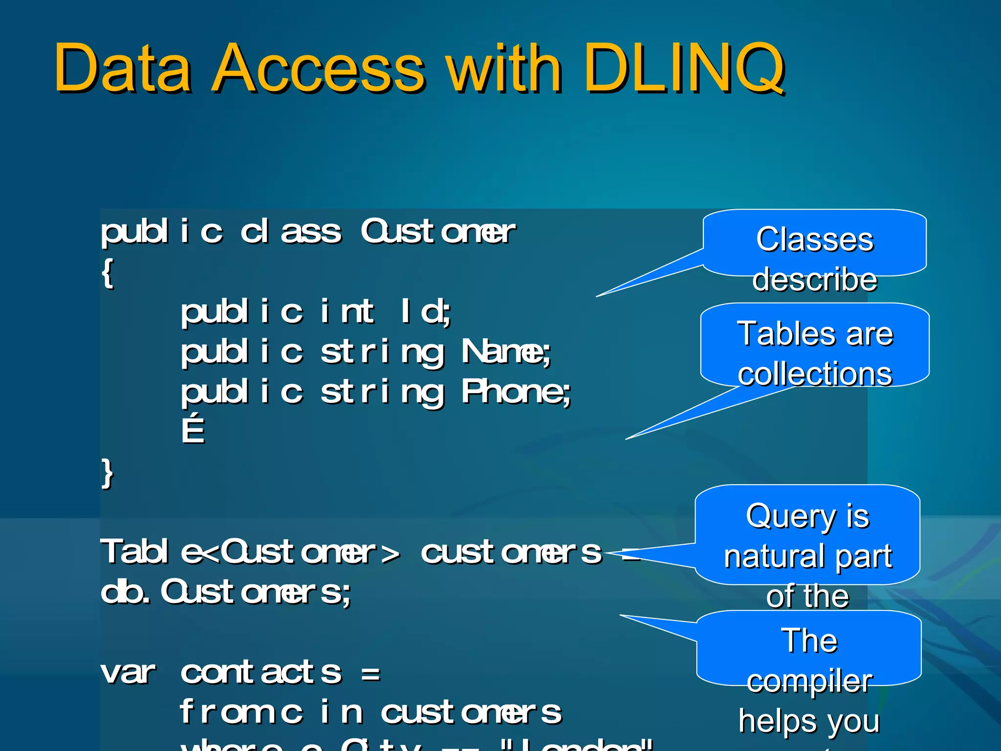 Data Access with DLINQ

 publ i c cl ass C  ust omer       Classes
 {                                 describe
      publ i c i nt I d;             data
                                  Tables are
      publ i c st r i ng N e;
                          am
                                  collections
      publ i c st r i ng Phone;
      …
 }
                                    Query is
 Tabl e<C ust om > cust om s =
                er        er      natural part
 db. Cust om s;
            er                       of the
                                   language
                                      The
 var cont act s =                   compiler
     f r om c i n cust om s
                         er        helps you
 