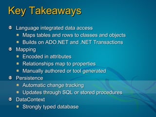 Key Takeaways
 Language integrated data access
   Maps tables and rows to classes and objects
   Builds on ADO.NET and .NET Transactions
 Mapping
   Encoded in attributes
   Relationships map to properties
   Manually authored or tool generated
 Persistence
   Automatic change tracking
   Updates through SQL or stored procedures
 DataContext
   Strongly typed database
 