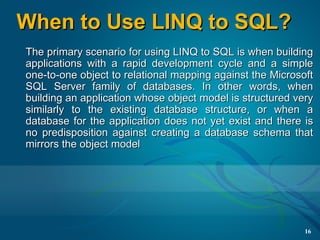 When to Use LINQ to SQL?
The primary scenario for using LINQ to SQL is when building
applications with a rapid development cycle and a simple
one-to-one object to relational mapping against the Microsoft
SQL Server family of databases. In other words, when
building an application whose object model is structured very
similarly to the existing database structure, or when a
database for the application does not yet exist and there is
no predisposition against creating a database schema that
mirrors the object model




                                                           16
 