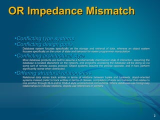 OR Impedance Mismatch

 •Conflicting type systems
 •Conflicting design goals
    Database system focuses specifically on the storage and retrieval of data, whereas an object system
    focuses specifically on the union of state and behavior for easier programmer manipulation
 •Conflicting architectural style
    Most database products are built to assume a fundamentally client/server style of interaction, assuming the
    database is located elsewhere on the network, and programs accessing the database will be doing so via
    some sort of remote access protocol. Object systems assume the precise opposite, and in fact, perform
    significantly worse when distributed.
 •Differing structural relationships
    Relational data stores track entities in terms of relations between tuples and tuplesets; object-oriented
    systems instead prefer to track entities in terms of classes, compilation of state and behavior that relates to
    one another through IS-A and/or HAS-A style unidirectional connections. Where databases use foreign-key
    relationships to indicate relations, objects use references or pointers




                                                                                                                      2
 