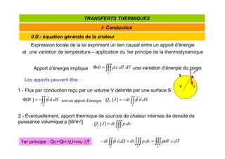 II.D.- équation générale de la chaleur
I- Conduction
TRANSFERTS THERMIQUES
Expression locale de la loi exprimant un lien causal entre un apport d'énergie
et une variation de température – application du 1er principe de la thermodynamique
∫∫∫
=
Φ
V
dV
dT
c
dt .
.
.
ρ
soit un apport d'énergie
1 - Flux par conduction reçu par un volume V délimité par une surface S
∫∫
−
=
Φ
S
dS
n
W .
.
]
[
r
r
φ ∫∫
−
=
S
C dS
n
dt
J
Q .
.
.
]
[
r
r
φ
2 - Éventuellement, apport thermique de sources de chaleur internes de densité de
puissance volumique p [W/m3]
∫∫∫
=
V
I dv
p
dt
J
Q .
.
]
[
1er principe : Qc+Qi=∆U=mc ∆T
Apport d’énergie implique une variation d’énergie du corps
Les apports peuvent être :
∫∫∫
∫∫∫
∫∫ =
+
−
V
V
S
dT
c
dV
dv
p
dt
dS
n
dt .
.
.
.
.
.
. ρ
φ
r
r
 