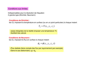 Conditions aux limites
Indispensables pour la résolution de l'équation
2 grands type (Dirichlet, Neumann)
Conditions de Dirichlet :
les CL imposent la température en surface (ou en un point particulier) à chaque instant
)
,
,
( s
s
s
S z
y
x
T
T =
-assez éloignées de la réalité (imposer une température ?!)
-facilitent les calculs
Conditions de Neumann :
les CL imposent le flux en surface à chaque instant
)
,
,
,
( t
z
y
x s
s
s
S φ
φ =
-Plus réaliste (tiens compte des flux par rayonnement par exemple)
-Dans le cas stationnaire, φS= φ0
 