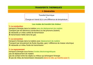 I- Généralités
TRANSFERTS THERMIQUES
Transfert thermique
=
Énergie en transit dû à une différence de température
Les modes de transfert de chaleur



 La conduction
transport d’énergie dans la matière sans de déplacement de matière
Transport par les électrons (conducteur) ou les phonons (isolant)
 nécessite un milieu solide de transmission
 transmission faible dans les gaz



 La convection
transport d’énergie dans la matière avec déplacement de matière
Transport par écoulement de fluide (liquides, gaz) / différence de masse volumique
 nécessite un milieu fluide de transmission



 Le rayonnement
transport d’énergie sous forme d’ondes électromagnétiques
pas de déplacement de matière
pas de contact entre les objets ou milieux qui échangent l’énergie
 pas de milieu de transmission nécessaire (dans le vide, ça marche aussi !)
 