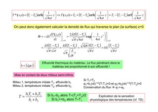 ( ) ( ) ( ) 





−
−
=






−
+
=
⇒






−
= z
at
T
T
T
z
at
T
T
T
t
x
T
z
at
T
T
t
x
T
4
1
4
1
4
1
0
1
1
0
1
0
0
1 erf
erfc
)
,
(
erfc
)
,
(
*
( )
( ) ( ) ( ) ( )
t
T
T
bS
t
T
T
S
c
t
c
T
T
S
at
T
T
S
z
at
at
T
T
S
dz
t
z
dT
S
z
z
.
.
exp
)
,
(
π
π
λρ
ρ
λ
π
λ
π
λ
π
λ
λ
0
1
0
1
0
1
0
1
0
2
0
1
0 4
1
4
2
−
=
−
=
−
=
−
=









−
−
=



−
=
Φ
=
=
( )2
1
c
b λρ
=
On peut donc également calculer la densité de flux qui traverse le plan (la surface) z=0
Effusivité thermique du matériau. Le flux pénétrant dans le
matériau est proportionnel à son effusivité !
Mise en contact de deux milieux semi-infinis
Milieu 1, température initiale T1, effusivité b1
Milieu 2, température initiale T2, effusivité b2
Si T1T2
ϕ1=b1(πt)-1/2(T-T1)0 et ϕ2=b2(πt)-1/2(T-T2)0
Conservation du flux  ϕ1=-ϕ2
2
1
2
2
1
1
b
b
T
b
T
b
T
+
+
= Si b1≈b2 alors T≈(T1+T2)/2
Si b1b2 alors T≈T1
Explication de la sensation
physiologique des températures (cf. TD)
 