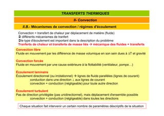 II.B.- Mécanismes de convection / régimes d'écoulement
II- Convection
TRANSFERTS THERMIQUES
Convection = transfert de chaleur par déplacement de matière (fluide)
 différents mécanismes de tranfert
le type d'écoulement est important dans la description du problème
Tranferts de chaleur et transferts de masse liés 


 mécanique des fluides + transferts
Convection libre
Fluide en mouvement par les différence de masse volumique en son sein dues à ∆T et gravité
Convection forcée
Fluide en mouvement par une cause extérieure à la flottabilité (ventilateur, pompe…)
Écoulement laminaire
Écoulement directionnel (ou irrotationnel)  lignes de fluide parallèles (lignes de courant)
conduction dans une direction ⊥ aux lignes de courant
convection + conduction (négligeable) pour toute autre direction
Écoulement turbulent
Pas de direction privilégiée (pas unidirectionnel), mais déplacement d'ensemble possible
convection + conduction (négligeable) dans toutes les directions
Chaque situation fait intervenir un certain nombre de paramètres déscriptifs de la situation
 