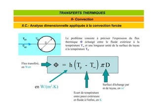 II.C.- Analyse dimensionnelle appliquée à la convection forcée
II- Convection
TRANSFERTS THERMIQUES
Le problème consiste à préciser l'expression du flux
thermique Φ
Φ
Φ
Φ échangé entre le fluide extérieur à la
température T∞
∞
∞
∞ et une longueur unité de la surface du tuyau
à la température TP
( )
Φ = h T - T D
p ∞ π
Surface d'échange par
m de tuyau, en m2
Ecart de température
entre paroi extérieure
et fluide à l'infini, en K
Flux transféré,
en Watt
en W/(m2.K)
 
