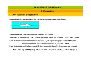 II.G.- Exemple d’application
II- Convection
TRANSFERTS THERMIQUES
1- une géométrie : un tuyau à section circulaire transportant de l'eau chaude.
2- une dimension caractéristique : un diamètre D = 20 mm
3- un écart de température TP-T∞
∞
∞
∞ entre la paroi et le fluide, par exemple TP=15°C et T ∞
∞
∞
∞ =50°C
4- un fluide en écoulement à la vitesse moyenne U∞
∞
∞
∞ : le tuyau transporte un débit Q=0,5 l/s
5- un fluide de caractéristiques ρ
ρ
ρ
ρ, µ
µ
µ
µ, C, λ
λ
λ
λ dans le domaine TP et T∞
∞
∞
∞ (la moyenne par exemple)
La vitesse moyenne d’écoulement est donc U ∞
∞
∞
∞ = Q/S = 1,6 m/s
Eau à 50 °C : ρ
ρ
ρ
ρ = 988 kg/m3, µ
µ
µ
µ = 0,55.10-3 Pa.s, λ
λ
λ
λ = 0,639 W/(m.°C), C = 4184 J/(kg.°C)
 