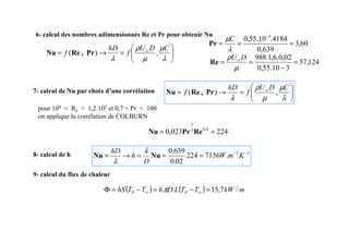 7- calcul de Nu par choix d’une corrélation








=
→
= ∞
λ
µ
µ
ρ
λ
C
D
U
f
hD
f ,
)
( Pr
,
Re
Nu
pour 104  Re  1,2.105 et 0,7  Pr  100
on applique la corrélation de COLBURN
8- calcul de h 1
2
.
7156
224
02
0
639
0 −
−
=
=
=
→
= K
m
W
,
,
D
h
hD
Nu
Nu
λ
λ
9- calcul du flux de chaleur
( ) ( ) m
kW
T
T
L
D
h
T
T
hS P
P /
7
,
15
.
. =
−
=
−
=
Φ ∞
∞ π








=
→
= ∞
λ
µ
µ
ρ
λ
C
D
U
f
hD
f ,
)
( Pr
,
Re
Nu
6- calcul des nombres adimensionnés Re et Pr pour obtenir Nu
60
,
3
639
,
0
4184
.
10
.
55
,
0 3
=
=
=
−
λ
µC
Pr
124
,
57
3
10
.
55
,
0
02
,
0
.
6
,
1
.
988
=
−
=
= ∞
µ
ρ D
U
Re
224
023
,
0 8
,
0
3
1
=
= Re
Pr
Nu
 