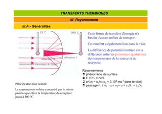 III.A.- Généralités
III- Rayonnement
TRANSFERTS THERMIQUES
Cette forme de transfert d'énergie n'a
besoin d'aucun milieu de transport.
Ce transfert a également lieu dans le vide.
La différence de potentiel motrice est la
différence entre les puissances quatrièmes
des températures de la source et du
récepteur.
Principe d'un four solaire:
Le rayonnement solaire concentré par le miroir
parabolique élève la température du récepteur
jusqu'à 300 °C
Rayonnements
 phénomène de surface
 E = hυ = hc/λ
 c=λυ = c0/n (c0 = 3.108 ms-1 dans le vide)
 passage n1 / n2 : υ1= υ2= υ = c1/λ1 = c2/λ2
 