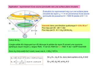 ΩS
Application : rayonnement d'une source ponctuelle vers une surface plane circulaire
D = 1 m
S = 3,46 m²
dS
Évaluation du rayonnement reçu sur une surface plane
circulaire de rayon rS = 1 m en provenance d'une source
ponctuelle de puissance Φ = 1000 W placée à D= 1 m
Intensité dans une direction quelconque I= Φ
Φ
Φ
Φ/4π
π
π
π W.sr-1
Flux reçu par dS : dΦ = I.dΩ
Flux reçu par S : Φ = I.ΩS=(Φ/4π).ΩS
R
z
dθ
θ
θ
θ
θ
θ
θ
θ
θ
θ
θ
θ1
( )
Φ
=
=








+
−
Φ
=
Φ
=
=
+
−
=
Ω
de
W
D
r
D
espace
l
de
sr
D
r
D
S
S
S
S
%
64
,
14
45
,
146
1
2
1
'
%
64
,
14
84
,
1
1
2
2
2
2
2
π
rS
r
Calcul de ΩS :
L'angle solide dΩ s'appuyant sur dS découpe la sphère de rayon R suivant une couronne
sphérique (rayon moyen z, largeur Rdθ)  ds=2πzRdθ=2πRsinθRdθ  dΩ = ds/R²=2πsinθdθ
Donc ΩS=2π[-cosθ]=2π(1-cosθ1) avec cos θ1 = D/[rS
2+D2)½
Si rS∞, ΩS 2π, donc demi-sphère et ΦS Φ/2
Si rS0, ΩS0, et ΦS 0
ds
 
