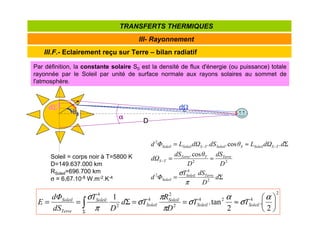 III.F.- Eclairement reçu sur Terre – bilan radiatif
III- Rayonnement
TRANSFERTS THERMIQUES
Soleil = corps noir à T=5800 K
D=149.637.000 km
RSoleil=696.700 km
σ = 6,67.10-8 W.m-2.K-4 Σ
=
≈
=
Σ
≈
=
−
−
−
d
D
dS
T
Φ
d
D
dS
D
θ
.
dS
dΩ
.d
dΩ
L
θ
.
.dS
dΩ
L
Φ
d
Terre
Soleil
Soleil
Terre
T
Terre
T
S
T
S
Soleil
S
Soleil
T
S
Soleil
Soleil
2
4
2
2
2
2
cos
cos
π
σ
2
4
2
4
2
2
4
2
4
2
.
2
tan
.
1






≈
=
=
Σ
=
= ∫
Σ
α
σ
α
σ
π
π
σ
π
σ
Soleil
Soleil
Soleil
Soleil
Soleil
Terre
Soleil
T
T
D
R
T
d
D
T
dS
dΦ
E
D
dΩ
α
α
α
α
dΣ
Σ
Σ
Σ
θ
θ
θ
θS
Par définition, la constante solaire S0 est la densité de flux d'énergie (ou puissance) totale
rayonnée par le Soleil par unité de surface normale aux rayons solaires au sommet de
l'atmosphère.
 