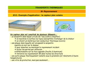 III.G.- Exemple d'application : le capteur plan solaire
III- Rayonnement
TRANSFERTS THERMIQUES
Un capteur plan est constitué de plusieurs éléments :
- un serpentin dans lequel circule de l'eau (celle à chauffer)
 on maximise la surface du tuyau susceptible d'échanger de la chaleur
 on choisit un matériaux bon conducteur thermique (cuivre)
- une plaque dans laquelle est encapsulé le serpentin
♦peinte en noir sur le dessus
 pour absorber au maximum le rayonnement incident
 éviter les pertes par réflexion.
♦réfléchissante sur sa face opposée (feuille d'aluminium)
 limitation du rayonnement IR dans toutes les directions
- une autre plaque thermiquement isolante sous la première (et résistante à haute
température).
- une vitre de protection, mais pas seulement….
 